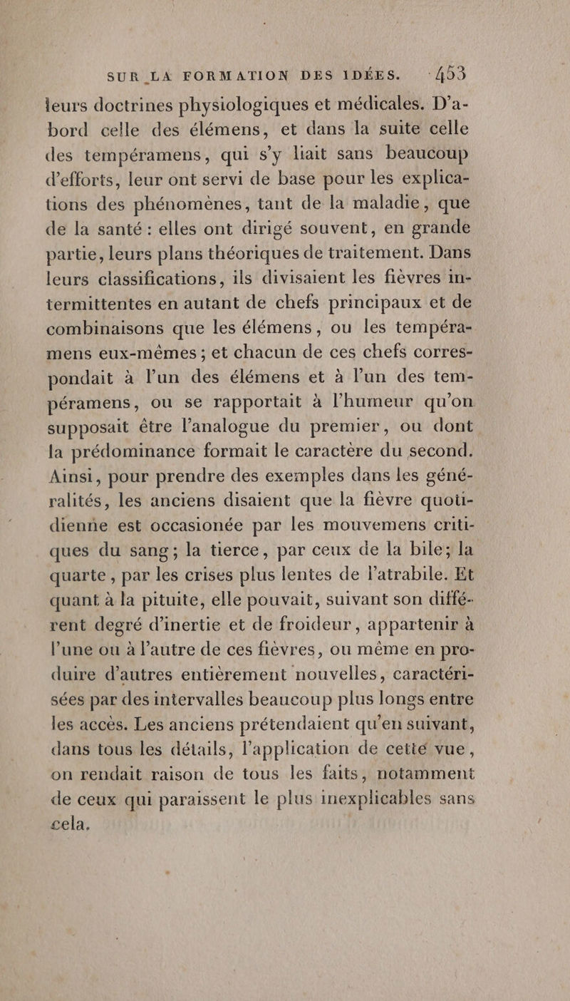 leurs doctrines physiologiques et médicales. D’a- bord celle des élémens, et dans la suite celle des tempéramens, qui s’y liait sans beaucoup d'efforts, leur ont servi de base pour les explica- tions des phénomènes, tant de la maladie, que de la santé : elles ont dirigé souvent, en grande partie, leurs plans théoriques de traitement. Dans leurs classifications, ils divisaient les fièvres in- termittentes en autant de chefs principaux et de combinaisons que les élémens, ou les tempéra- mens eux-mêmes ; et chacun de ces chefs corres- pondait à l’un des élémens et à l’un des tem- péramens, ou se rapportait à l'humeur qu'on supposait être l’analogue du premier, où dont la prédominance formait le caractère du second. Ainsi, pour prendre des exemples dans les géné- ralités, les anciens disaient que la fièvre quoti- dienñe est occasionée par les mouvemens criti- ques du sang ; la tierce, par ceux de la bile; la quarte , par les crises plus lentes de latrabile. Et quant à la pituite, elle pouvait, suivant son diffé- rent degré d'inertie et de froideur , appartenir à l’une ou à l’autre de ces fièvres, ou même en pro- duire d’autres entièrement nouvelles, caractéri- sées par des intervalles beaucoup plus longs entre les accès. Les anciens prétendaient qu'en suivant, dans tous les détails, l'application de cetité vue, on rendait raison de tous les faits, notamment de ceux qui paraissent le plus inexplicables sans cela.