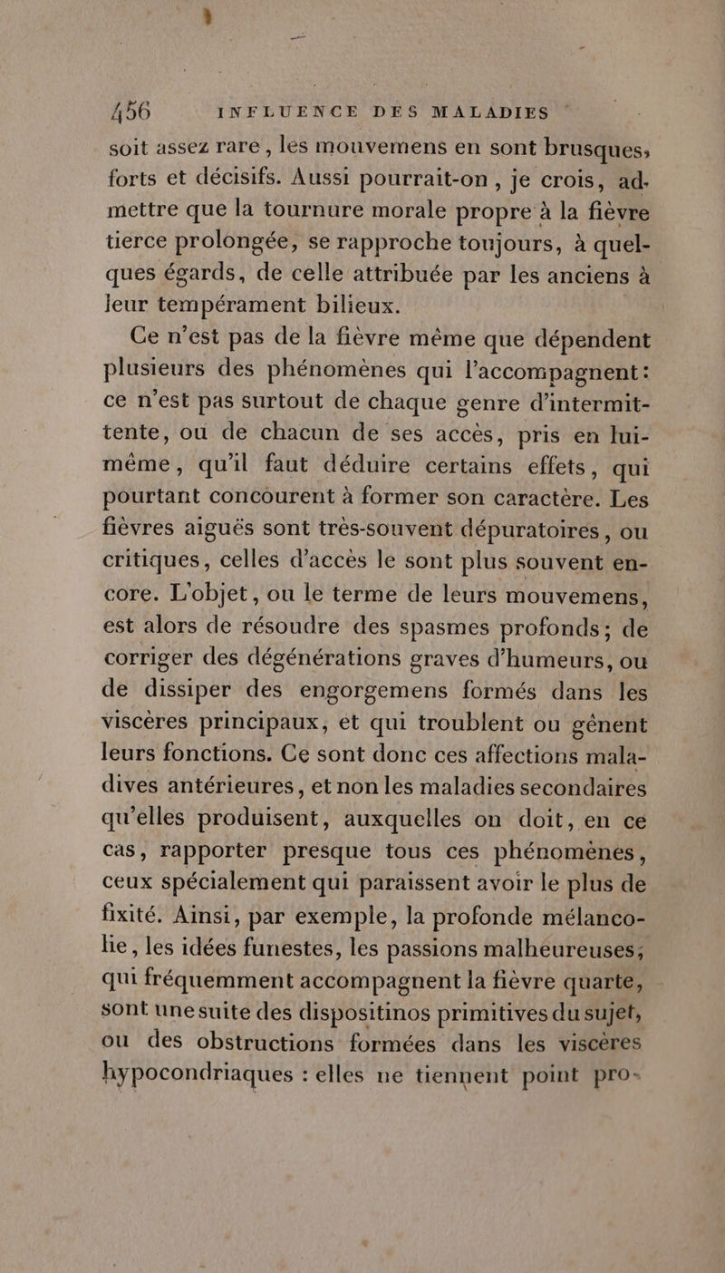 soit assez rare , les mouvemens en sont brusques;, forts et décisifs. Aussi pourrait-on, je crois, ad- mettre que la tournure morale propre à la fièvre tierce prolongée, se rapproche toujours, à quel- ques égards, de celle attribuée par les anciens à jeur tempérament bilieux. Ge n'est pas de la fièvre même que dépendent plusieurs des phénomènes qui l’'accompagnent : ce n'est pas surtout de chaque genre d’intermit- tente, ou de chacun de ses accès, pris en lui- même, qu'il faut déduire certains effets, qui pourtant concourent à former son caractère. Les fièvres aiguës sont trés-souvent dépuratoires, ou critiques, celles d'acces le sont plus souvent en- core. L'objet, ou le terme de leurs mouvemens, est alors de résoudre des spasmes profonds; de corriger des dégénérations graves d’humeurs, où de dissiper des engorgemens formés dans les viscères principaux, et qui troublent ou gènent leurs fonctions. Ce sont donc ces affections mala- dives antérieures, et non les maladies secondaires qu'elles produisent, auxquelles on doit, en ce cas, rapporter presque tous ces phénomènes, ceux spécialement qui paraissent avoir le plus de fixité. Ainsi, par exemple, la profonde mélanco- lie, les idées funestes, les passions malheureuses; qui fréquemment accompagnent la fièvre quarte, sont une suite des dispositinos primitives du sujet, ou des obstructions formées dans les viscères hypocondriaques : elles ne tiennent point pro-