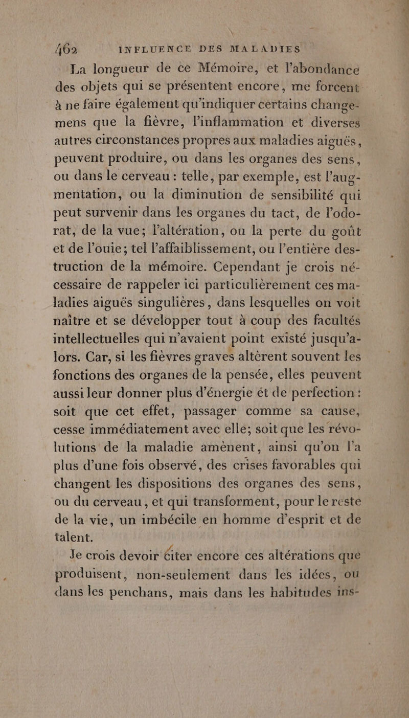 \ La longueur de ce Mémoire, et l'abondance à ne faire également qu'indiquer certains change- mens que la fièvre, l’inflammation et diverses autres circonstances propres aux maladies aiguës, peuvent produire, ou dans les organes des sens, ou dans le cerveau : telle, par exemple, est l’aug- mentation, ou la diminution de sensibilité qui peut survenir dans les organes du tact, de l’odo- rat, de la vue; l’altération, ou la perte du goût et de l’ouie; tel laffaiblissement, ou l’entière des- truction de la mémoire. Cependant je crois né- cessaire de rappeler ici particulièrement ces ma- naître et se développer tout à coup des facultés intellectuelles qui n'avaient point existé jusqu'a- lors. Car, si les fievres graves altèrent souvent les fonctions des organes de la pensée, elles peuvent aussi leur donner plus d'énergie ét de perfection : soit que cet effet, passager comme sa cause, cesse immédiatement avec elle; soit que les révo- lutions de la maladie amènent, ainsi qu’on l’a plus d’une fois observé, des crises favorables qui changent les dispositions des organes des sens, ou du cerveau , et qui transforment, pour le reste de la vie, un imbécile en homme d'esprit et de talent. produisent, non-seulement dans les idées, où dans les penchans, mais dans les habitudes ins- Dpt