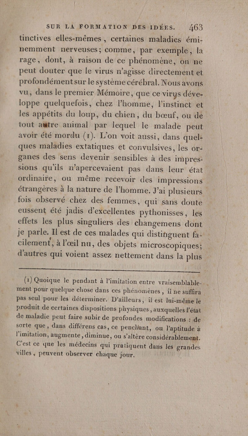 tnctives elles-mêmes, certaines maladies émi- nemment nerveuses; comme, par exemple, la rage, dont, à raison de ce phénomène, on ne peut douter que le virus n’agisse directement et profondément sur le système cérébral. Nous avons vu, dans le premier Mémoire, que ce virus déve- loppe quelquefois, chez l’homme, l’instinet et les appétits du loup, du chien, du bœuf, ou de tout amtre animal par lequel le malade peut avoir été mordu (1). L’on voit aussi, dans quel- ques maladies extatiques et convulsives, les or- ganes des sens devenir sensibles à des impres- sions qu'ils mwapercevaient pas dans leur état ordinaire, où même recevoir des impressions étrangères à la nature de l’homme. J'ai plusieurs fois observé chez des femmes, qui sans doute eussent été jadis d'excellentes pythonisses, les effets les plus singuliers des changemens dont Je parle. Il est de ces malades qui distinguent fa: cilement, à l'œil nu, des objets microscopiques ; d’autres qui voient assez nettement dans la plus el NU UMR (1) Quoique le pendant à limitation entre vraisemblable- ment pour quelque chose dans ces phénomènes , iine suffira pas seul pour les déterminer. D'ailleurs, il est lui-même le produit de certaines dispositions physiques , auxquelles l’état de maladie peut faire subir de profondes modifications : de sorte que, dans différens cas, ce penchant, ou l'aptitude à limitation, augmente, diminue, ou s’altère considérablement. C'est ce que les médecins qui pratiquent dans les grandes villes, peuvent observer chaque jour.