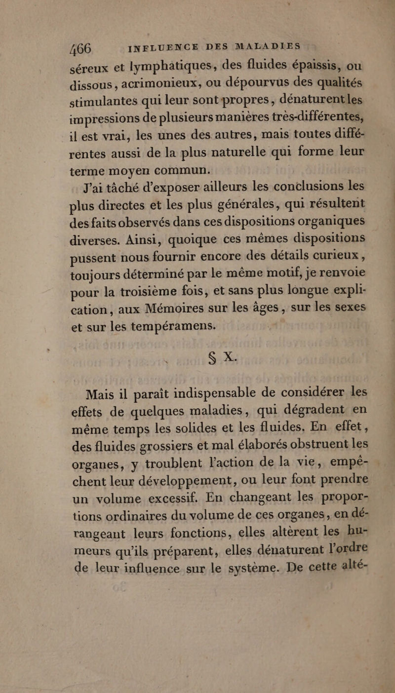 séreux et lymphatiques, des fluides épaissis, ou dissous, acrimonieux, ou dépourvus des qualités stimulantes qui leur sontpropres, dénaturentles impressions de plusieurs manières très-différentes, ilest vrai, les unes des autres, mais toutes diffé- rentes aussi de la plus naturelle qui forme leur terme moyen commun. | J'ai tâché d’exposer ailleurs les conclusions les plus directes et Les plus générales, qui résultent des faits observés dans ces dispositions organiques diverses. Ainsi, quoique ces mêmes dispositions pussent nous fournir encore des détails curieux, toujours déterminé par Le même motif, je renvoie pour la troisième fois, et sans plus longue expli- cation, aux Mémoires sur les âges , sur les sexes et sur les tempéramens. S X. Mais il paraît indispensable de considérer les effets de quelques maladies, qui dégradent en même temps les solides et les fluides. En effet, des fluides grossiers et mal élaborés obstruent les organes, y troublent l’action de la vie, empé- chent leur développement, ou leur font prendre un volume excessif. En changeant les propor- tions ordinaires du volume de ces organes, en dé: rangeant leurs fonctions, elles altèrent les hu- meurs qu’ils préparent, elles dénaturent l’ordre de leur influence sur le système. De cette alté-