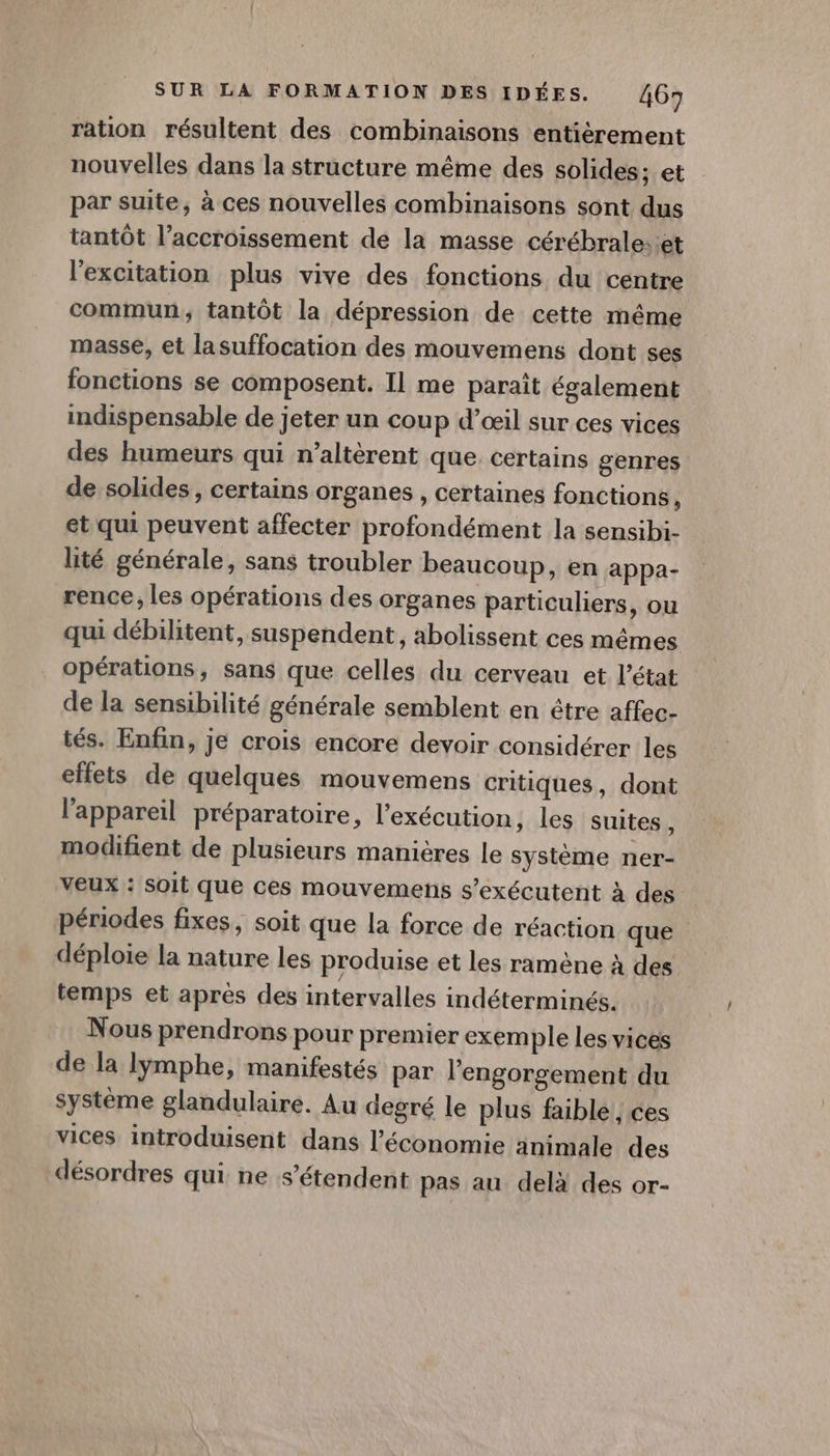 ration résultent des combinaisons entièrement nouvelles dans la structure même des solides; et par suite, à ces nouvelles combinaisons sont dus tantôt l’accroissement de la masse cérébrale: et l'excitation plus vive des fonctions du centre commun, tantôt la dépression de cette même masse, et lasuffocation des mouvemens dont ses fonctions se composent. Il me paraît également indispensable de jeter un coup d’œil sur ces vices des humeurs qui n’altèrent que. certains genres de solides, certains organes , certaines fonctions \ et qui peuvent affecter profondément la sensibi- lité générale, sans troubler beaucoup, en appa- rence, les opérations des organes particuliers, ou qui débilitent, suspendent, abolissent ces mêmes opérations, sans que celles du cerveau et l'état de la sensibilité générale semblent en être affec- tés. Enfin, je crois encore devoir considérer les effets de quelques mouvemens critiques, dont l'appareil préparatoire, l'exécution, les suites , modifient de plusieurs manières le système ner- veux : soit que ces mouvemens s’exécutent à des périodes fixes, soit que la force de réaction que déploie la nature les produise et les ramène à des temps et apres des intervalles indéterminés. Nous prendrons pour premier exemple les vices de la lymphe, manifestés par l’engorgement du système glandulaire. Au degré le plus faible, ces vices introduisent dans l’économie animale des désordres qui ne s'étendent pas au delà des or-