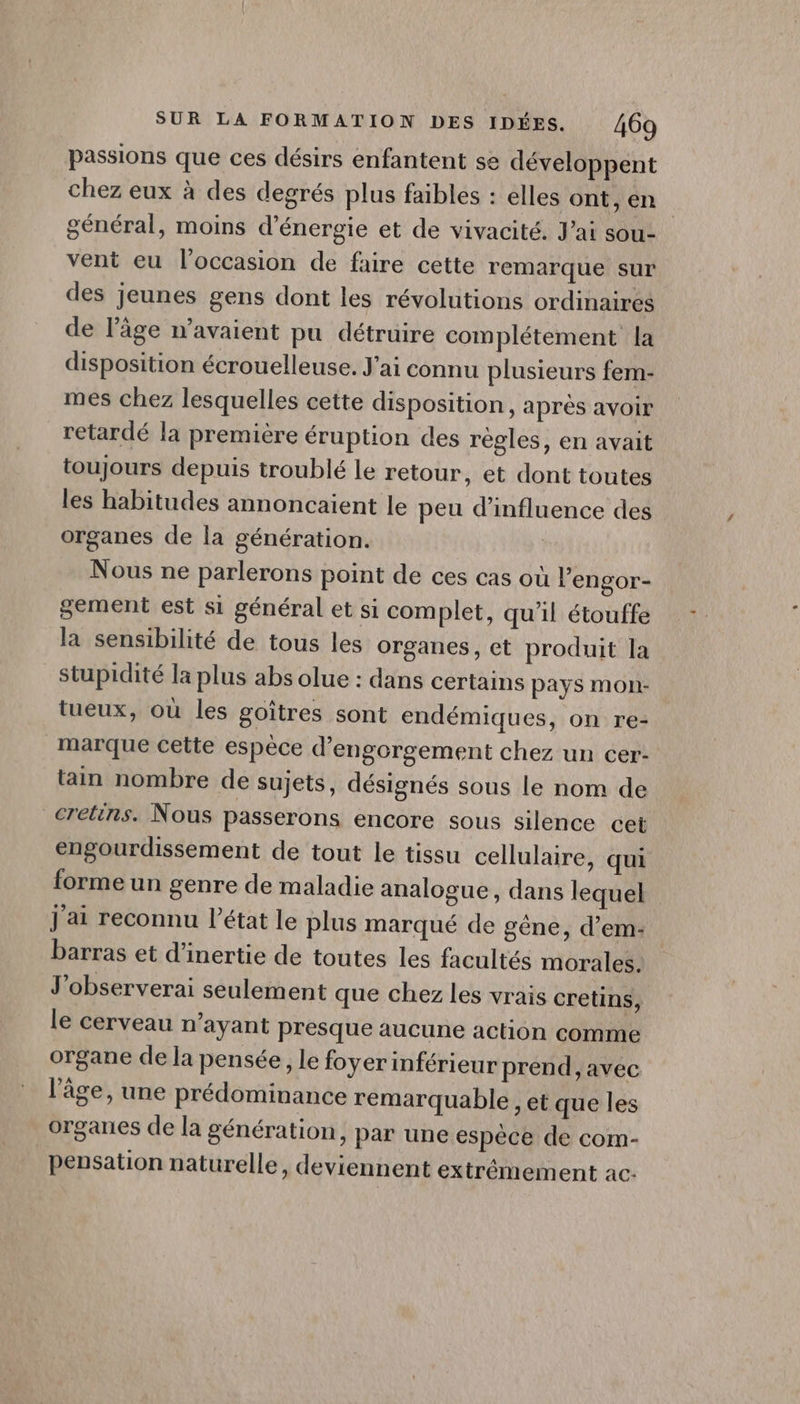 passions que ces désirs enfantent se développent chez eux à des degrés plus faibles : elles ont, en | général, moins d'énergie et de vivacité. Jai sou- vent eu l’occasion de faire cette remarque sur des jeunes gens dont les révolutions ordinaires de l’âge n'avaient pu détruire complétement la disposition écrouelleuse. J'ai connu plusieurs fem- mes chez lesquelles cette disposition, après avoir retardé la première éruption des règles, en avait toujours depuis troublé le retour, et dont toutes les habitudes annoncaient le peu d'influence des organes de la génération. Nous ne parlerons point de ces cas où l’engor- gement est si général et si complet, qu’il étouffe la sensibilité de tous les organes, et produit la stupidité la plus abs olue : dans certains pays mon- tueux, où les goîtres sont endémiques, on re- marque cette espèce d’engorgement chez un cer- tain nombre de sujets, désignés sous le nom de crétins. Nous passerons encore sous silence cet engourdissement de tout le tissu cellulaire, qui forme un genre de maladie analogue, dans lequel j'ai reconnu l’état le plus marqué de gêne, d’em- barras et d'inertie de toutes les facultés morales. J'observerai seulement que chez les vrais cretins, le cerveau n'ayant presque aucune action comme organe de la pensée, le foyer inférieur prend, avec l’âge, une prédominance remarquable , et que les organes de la génération, par une espèce de com- pensation naturelle, deviennent extrémement ac.