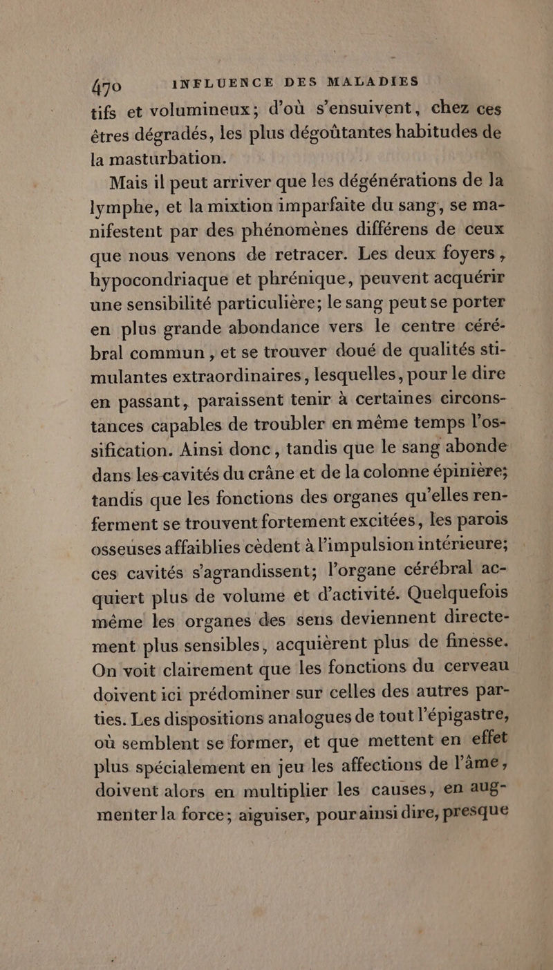 tifs et volumineux; d’où s’ensuivent, chez ces êtres dégradés, les plus dégoütantes habitudes de la masturbation. | Mais il peut arriver que les dégénérations de la lymphe, et la mixtion imparfaite du sang, se ma- nifestent par des phénomènes différens de ceux que nous venons de retracer. Les deux foyers , hypocondriaque et phrénique, peuvent acquérir une sensibilité particulière; le sang peut se porter en plus grande abondance vers le centre céré- bral commun , et se trouver doué de qualités sti- mulantes extraordinaires, lesquelles, pour le dire en passant, paraissent tenir à certaines circons- tances capables de troubler en même temps l'os- sification. Ainsi donc, tandis que le sang abonde dans les cavités du crâne et de la colonne épinière; tandis que les fonctions des organes qu’elles ren- ferment se trouvent fortement excitées, les parois osseuses affaiblies cèdent à l'impulsion intérieure; ces cavités s’agrandissent; l'organe cérébral ac- quiert plus de volume et d'activité. Quelquefois même les organes des sens deviennent directe- ment plus sensibles, acquiérent plus de finesse. On voit clairement que les fonctions du cerveau doivent ici prédominer sur celles des autres par- ties. Les dispositions analogues de tout l'épigastre, où semblent se former, et que mettent en effet plus spécialement en jeu les affections de l'âme, doivent alors en multiplier les causes, en aug- menter la force; aiguiser, pour ainsi dire, presque