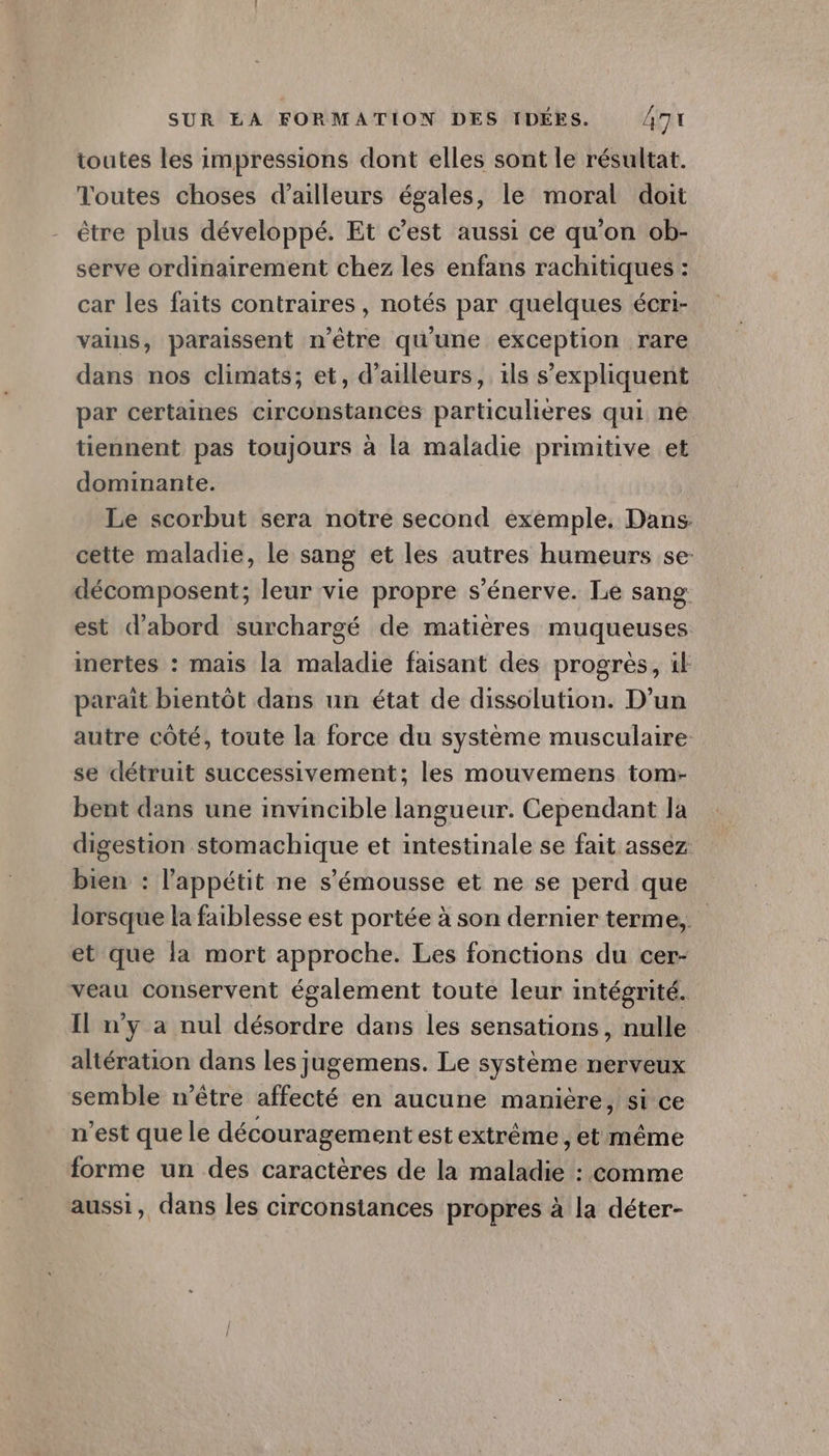 toutes les impressions dont elles sont le résultat. Toutes choses d’ailleurs égales, le moral doit être plus développé. Et c'est aussi ce qu'on ob- serve ordinairement chez les enfans rachitiques : car les faits contraires, notés par quelques écri- vains, paraissent n'être qu'une exception rare dans nos climats; et, d’ailleurs, 1ls s’expliquent par certaines circonstances particulières qui ne tiennent pas toujours à la maladie primitive et dominante. Le scorbut sera notre second exemple. Dans cette maladie, le sang et les autres humeurs se- décomposent; leur vie propre s'énerve. Le sang est d’abord surchargé de matières muqueuses mertes : mais la maladie faisant des progrès, il parait bientôt dans un état de dissolution. D'un autre côté, toute la force du système musculaire se détruit successivement; les mouvemens tom- bent dans une invincible langueur. Cependant la digestion stomachique et intestinale se fait assez bien : l'appétit ne s’'émousse et ne se perd que lorsque la faiblesse est portée à son dernier terme, et que la mort approche. Les fonctions du cer- veau conservent également toute leur intégrité. Il n'y a nul désordre dans les sensations, nulle altération dans les jugemens. Le système nerveux semble n'être affecté en aucune manière, si ce n’est que le découragement est extrême, et même forme un des caractères de la maladie : comme aussi, dans les circonstances propres à la déter-