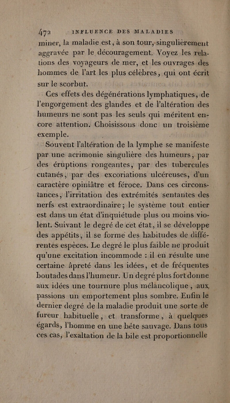 miner, la maladie est, à son tour, singulièrement avé CO T aggravée par le découragement. Voyez les rela. tions des voyageurs de mer, et les ouvrages. des hommes de l'art les plus célèbres, qui ont écrit sur le scorbut. | Ces effets des dégénérations lymphatiques, de l'engorgement des glandes et de laltération des humeurs ne sont pas les seuls qui méritent en- core attention. Choisissons donc un troisième exemple. Souvent l’altération de la lymphe se manifeste par une acrimonie singulière des humeurs, par des éruptions rongeantes, par des tubercules cutanés, par des excoriations ulcéreuses, d’un caractère opiniâtre et féroce. Dans ces circons- tances, l’irritation des extrémités sentantes des nerfs est extraordinaire ; le système tout entier est dans un état d'inquiétude plus ou moins vio- lent. Suivant le degré de cet état, il se développe des appétits, il se forme des habitudes de diffé- rentes espèces. Le degré le plus faible ne produit qu’une excitation incommode : il en résulte une certaine äpreté dans les idées, et de fréquentes boutades dans l’humeur. Un degré plus fort donne aux idées une tournure plus mélancolique, aux passions un emportement plus sombre. Enfin le dernier degré de la maladie produit une sorte de fureur habituelle, et transforme, à quelques égards, l’homme en une bête sauvage. Dans tous ces cas, l’exaltation de la bile est proportionnelle