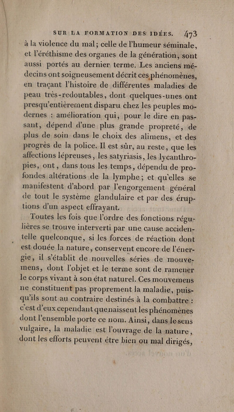 Î SUR LA FORMATION DES IDÉES. 473 à la violence du mäl; celle de l'humeur séminale, et l’éréthisme des organes de la génération, sont aussi portés au dernier terme. Les anciens mé- decins ont soigneusement décrit ces phénomènes, en traçant l’histoire de différentes maladies de peau trés-redoutables, dont quelques-unes ont presqu'entièrement disparu chez les peuples mo- dernes : amélioration qui, pour le dire en pas- sant, dépend d'une plus grande propreté, de plus de soin dans le choix des alimens, et des progrès de la police. IL est sûr, au reste, que les affections lépreuses, les satyriasis, les Iycanthro- pies, ont, dans tous les temps, dépendu de pro- fondes altérations de la lymphe; et qu'elles se manifestent d’abord par l'engorgement général de tout le système glandulaire et par des érup- tions d’un aspect effrayant. | Toutes les fois que l’ordre des fonctions régu- lières se trouve interverti par une cause acciden- telle quelconque, si les forces de réaction dont est douée la nature, conservent encore de l’éner- gie, il s'établit de nouvelles séries de mouve- mens, dont l’objet et le terme sont de ramener le Corps vivant à son état naturel. Ces mouvemens ne constituent pas proprement la maladie, puis- qu'ils sont au contraire destinés à la combattre : c'est d’eux cependant quenaissent les phénomènes dont l’ensemble porte ce nom. Ainsi, dans.lesens vulgaire, la maladie est l'ouvrage de la nature, dont les efforts peuvent être bien ou mal dirigés,