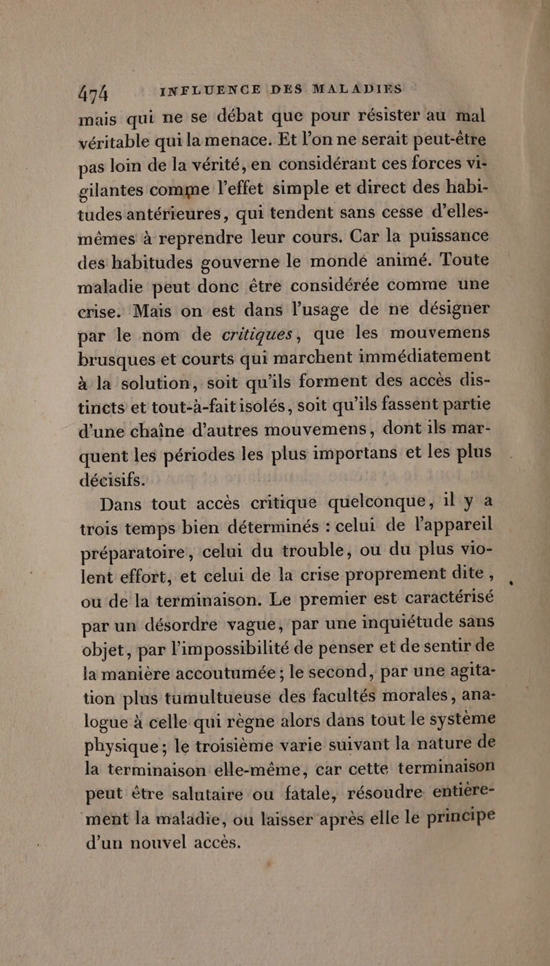 mais qui ne se débat que pour résister au mal véritable qui la menace. Et l’on ne serait peut-être pas loin de la vérité, en considérant ces forces vi: gilantes comme l'effet simple et direct des habi- tudes antérieures, qui tendent sans cesse d’elles- mêmes à reprendre leur cours. Car la puissance des habitudes gouverne le mondé animé. Toute maladie peut donc être considérée comme une crise. Maïs on est dans l'usage de ne désigner par le nom de critiques, que les mouvemens brusques et courts qui marchent immédiatement à la solution, soit qu'ils forment des accès dis- tincts et tout-à-faitisolés, soit qu’ils fassent partie d'une chaîne d’autres mouvemens, dont ils mar- quent les périodes les plus importans et les plus décisifs. Dans tout accès critique quelconque, 1l y a trois temps bien déterminés : celui de l'appareil préparatoire , celui du trouble, ou du plus vio- lent effort, et celui de la crise proprement dite, ou de la terminaison. Le premier est caractérisé par un désordre vague, par une inquiétude sans objet, par l’impossibilité de penser et de sentir de la manière accoutumée ; le second, par une agita- tion plus tumultueuse des facultés morales, ana- logue à celle qui règne alors dans tout le système physique; le troisième varie suivant la nature de la terminaison elle-même, car cette terminaison peut être salutaire ou fatale, résoudre. entière- ment la maladie, ou laisser après elle le principe d’un nouvel acces.