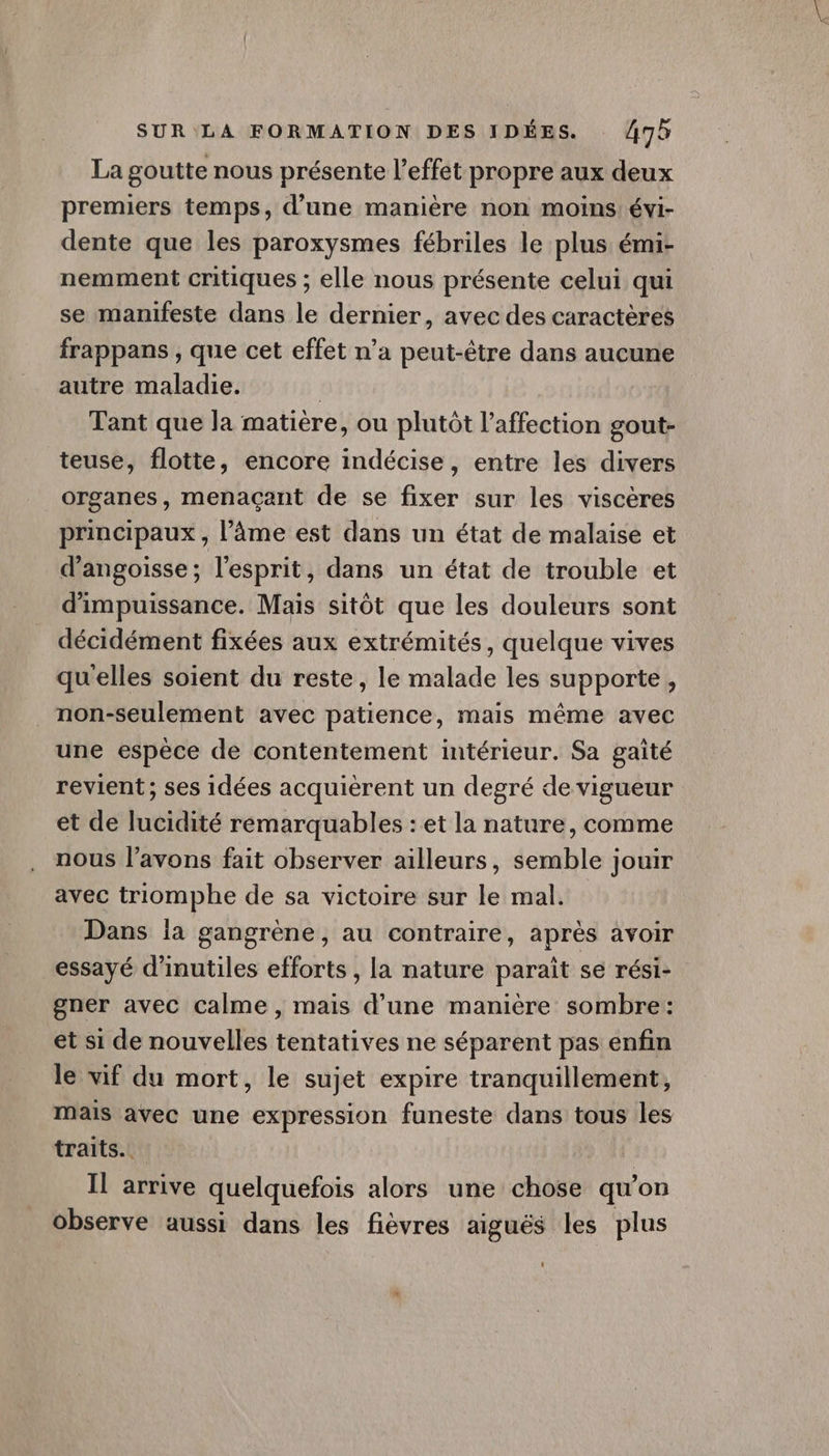 La goutte nous présente l'effet propre aux deux premiers temps, d’une manière non moins: évi- dente que les paroxysmes fébriles le plus émi- nemment critiques ; elle nous présente celui qui se manifeste dans le dernier, avec des caractères frappans , que cet effet n’a peut-être dans aucune autre maladie. | Tant que la matière, ou plutôt l'affection gout- teuse, flotte, encore indécise, entre les divers organes, menaçant de se fixer sur les viscères principaux , l’âme est dans un état de malaise et d'angoisse; l'esprit, dans un état de trouble et d'impuissance. Mais sitôt que les douleurs sont décidément fixées aux extrémités, quelque vives qu'elles soient du reste, le malade les supporte, non-seulement avec patience, mais même avec une espèce de contentement intérieur. Sa gaité revient ; ses idées acquièrent un degré de vigueur et de lucidité remarquables : et la nature, comme nous l'avons fait observer ailleurs, semble jouir avec triomphe de sa victoire sur le mal. Dans la gangrène, au contraire, après avoir essayé d’inutiles efforts , la nature parait se rési- gner avec Calme , mais d’une manière sombre: et si de nouvelles tentatives ne séparent pas enfin le vif du mort, le sujet expire tranquillement, mais avec une expression funeste dans tous les traits. | Il arrive quelquefois alors une chose qu’on observe aussi dans les fièvres aiguës les plus