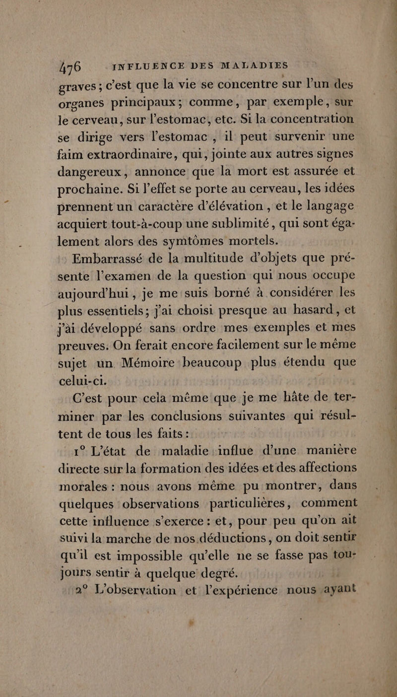 | graves ; c’est que la vie se concentre sur l’un des organes principaux; comme, par exemple, sur le cerveau, sur l'estomac, etc. Si la concentration se dirige vers l’estomac , il peut survenir une faim extraordinaire, qui, jointe aux autres signes dangereux , annonce que la mort est assurée et prochaine. Si l'effet se porte au cerveau, les idées prennent un caractère d’élévation , et le langage acquiert tout-à-coup une sublimité, qui sont éga- lement alors des symtômes mortels. Embarrassé de la multitude d'objets que pré- sente l’examen de la question qui nous occupe aujourd'hui, je me suis borné à considérer les plus essentiels; j'ai choisi presque au hasard , et jai développé sans ordre mes exemples et mes preuves. On ferait encore facilement sur le même sujet un Mémoire beaucoup plus étendu que celui-ci. C’est pour cela même que Je me hâte de ter- miner par les conclusions suivantes qui résul- tent de tous les faits : | 1° L'état de maladie influe d’une manière directe sur la formation des idées et des affections morales : nous avons même pu montrer, dans cette influence s'exerce : et, pour peu qu’on ait suivi la marche de nos. déductions, on doit sentir qu'il est impossible qu’elle ne se fasse pas tou: jours sentir à quelque degré. 2° L'observation et l’expérience nous ayant