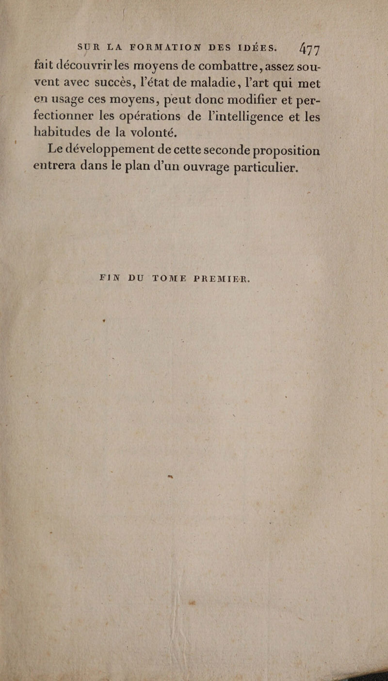 fait découvrirles moyens de combattre, assez sou- vent avec succés, l’état de maladie, l’art qui met en usage ces moyens, peut donc modifier et per- fectionner les opérations de l'intelligence et les habitudes de la volonté. Le développement de cette seconde proposition entrera dans le plan d’un ouvrage particulier. FIN DU TOME PREMIER.