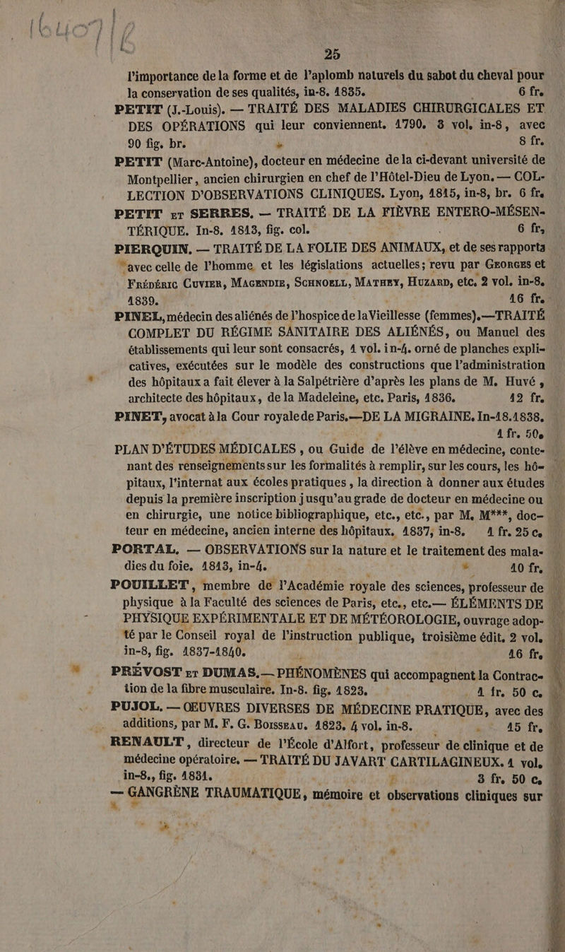 25 l'importance de la forme et de l’aplomb naturels du sabot du cheval pour la conservation de ses qualités, in-8. 1835. 6 fr. PETIT (J.-Louis) — TRAITÉ DES MALADIES CR NGICALES ET. DES OPÉRATIONS qui leur conviennent. 1790, 3 vol, in-8, avec 90 fig, br. we 8 fr. PETIT (Marc-Antoine), docteur en médecine de la AL université de Montpellier, ancien chirurgien en chef de l'Hôtel-Dieu de Lyon, — COL- LECTION D'OBSERVATIONS CLINIQUES. Lyon, 4815, in-8, br. G fre PETIT sr SERRES, — TRAÎTÉ DE LA FIÈVRE ENTERO-MÉSEN- TÉRIQUE. In-8. 1813, fig. col. 6 fr, “avec celle de l'homme, et les législations actuelles ; revu par GEORGES et COMPLET DU RÉGIME SANITAIRE DES ALIÉNÉS, ou Manuel des établissements qui leur sont consacrés, 4 vol. in-4. orné de planches expli- catives, exécutées sur le modèle des constructions que l’administration des hôpitaux a fait élever à la Salpétrière d’après les plans de M. Huvé, architecte des hôpitaux, de la Madeleine, etc. Paris, 1836. 42 fr. PINET,, avocat à la Cour royale de Paris.—DE LA MIGRAINE, In-18.1838, A fr e 50° PLAN D'ÉTUDES MÉDICALES , ou Guide de l'élève en médecine, conte- depuis la première inscription jusqu’au grade de docteur en médecine ou teur en médecine, ancien interne des hôpitaux. 1837, in-8, Afr.25c. dies du foie. 1843, in-4.  40 fr. tion de la fibre musculaire, In-8. fig. 1823, . A fr, 50 © V'RLE | ‘a