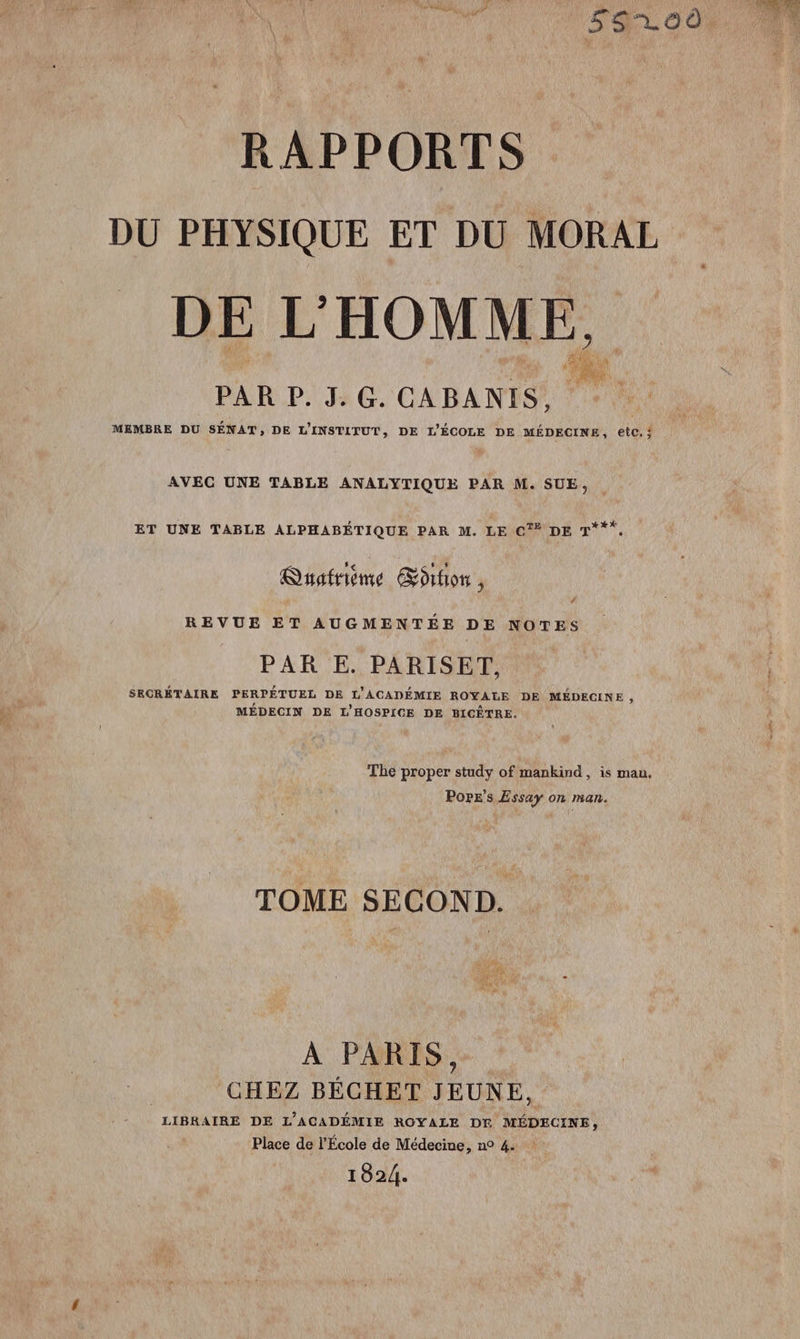 DU PHYSIQUE ET DU MORAL DE L HOMME, PAR P. J.G. CABANIS, MEMBRE DU | SÉNAT, DE L'INSTITUT , DE L'ÉCOLE DE MÉDECINE, etc 3 AVEC UNE TABLE ANALYTIQUE PAR M. SUE, ET UNE TABLE ALPHABÉTIQUE PAR M. LE C'* DE T*** Quatrième Soifion, REVUE ET AUGMENTÉE DE NOTES PAR E. PARISET, SECRÉTAIRE PERPÉTUEL DE L'ACADÉMIE BORALE DE MÉDECINE ; MÉDECIN DE L'HOSPICE DE BICÊTRE. The proper study of mankind , is man, Pope’s Essay on man. TOME SECOND. À PARIS, GHBZ BÉCHET JEUNE, LIBRAIRE DE L’ACADÉMIE ROYALE DE MÉDECINE, Place de l’École de Médecine, n° 4. 1924.