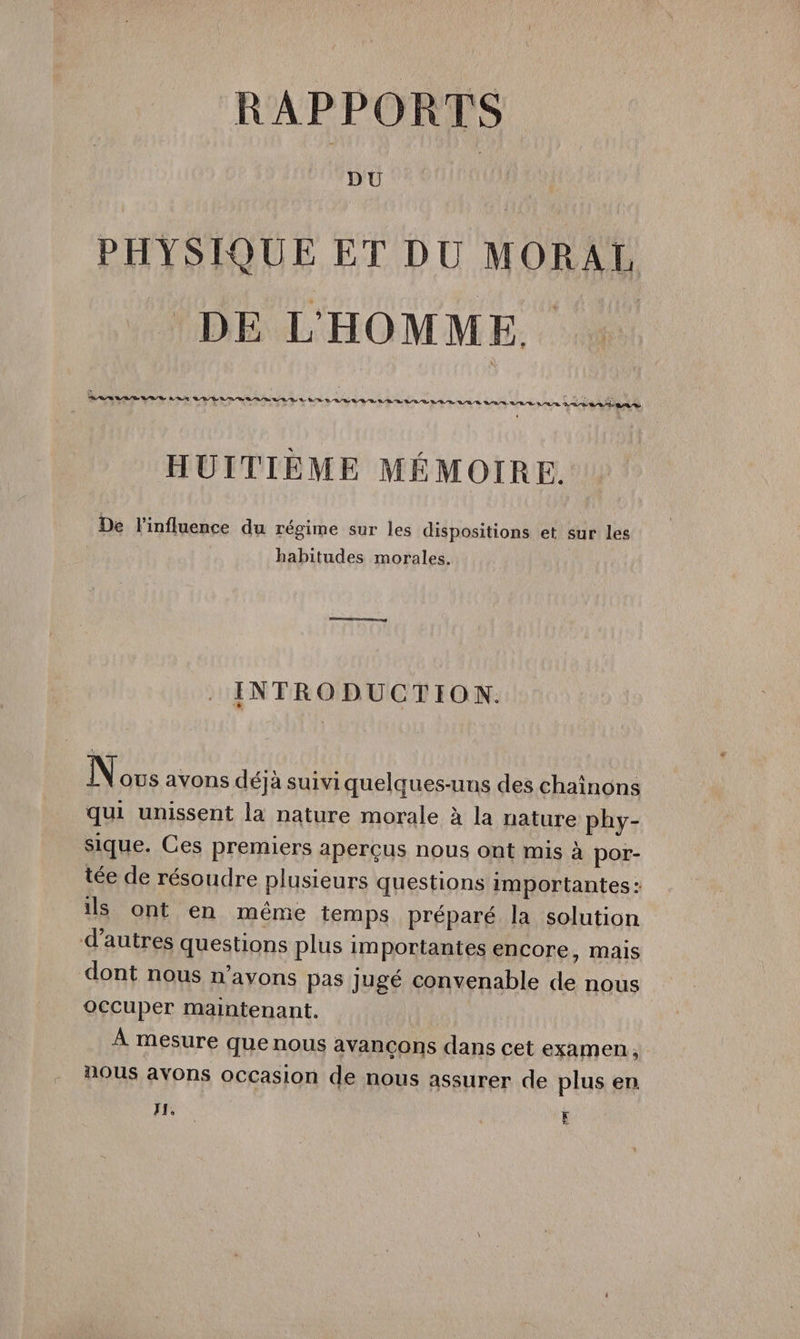 PHYSIQUE ET DU MORAL DE L'HOMME. . HUITIÈME MÉMOIRE. De l'influence du régime sur les dispositions et sur les habitudes morales. INTRODUCTION. Nous avons déjà suiviquelques-uns des chaînons qui unissent la nature morale à la nature phy- sique. Ces premiers aperçus nous ont mis à por- tée de résoudre plusieurs questions importantes: ils ont en même temps préparé la solution d’autres questions plus importantes encore, mais dont nous n’avons pas jugé convenable de nous occuper maintenant. À mesure que nous avancons dans cet examen, nous avons occasion de nous assurer de plus en I, F