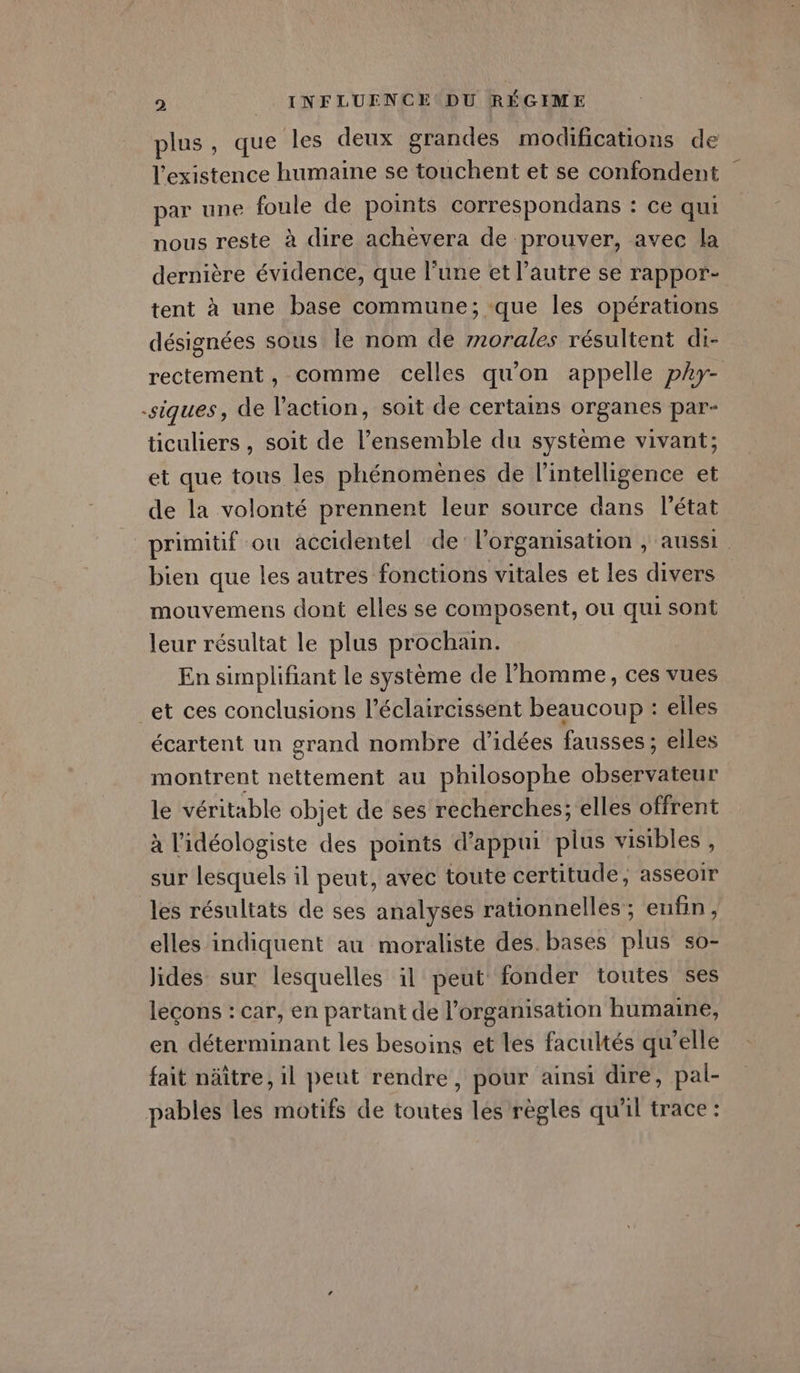 plus, que les deux grandes modifications de l'existence humaine se touchent et se confondent par une foule de points correspondans : ce qui nous reste à dire achèvera de prouver, avec la dernière évidence, que l’une et l’autre se rappor- tent à une base commune; que les opérations désignées sous le nom de 7norales résultent di- rectement, comme celles qu'on appelle phy- -siques, de l’action, soit de certains organes par- ticuliers , soit de l’ensemble du système vivant; et que tous les phénomènes de l'intelligence et de la volonté prennent leur source dans l’état primitif ou accidentel de: l’organisation , aussi. bien que les autres fonctions vitales et les divers mouvemens dont elles se composent, ou qui sont leur résultat le plus prochain. En simplifiant le système de l’homme, ces vues et ces conclusions l’éclaircissent beaucoup : elles écartent un grand nombre d’idées fausses ; elles montrent nettement au philosophe observateur le véritable objet de ses recherches; elles offrent à l'idéologiste des points d'appui plus visibles , sur lesquels il peut, avec toute certitude, asseoir les résultats de ses analyses rationnelles ; enfin, elles indiquent au moraliste des. bases plus so- lides sur lesquelles il peut fonder toutes ses leçons : car, en partant de l'organisation humaine, en déterminant les besoins et les facultés qu'elle fait näître, il peut rendre, pour ainsi dire, pal- pables les motifs de toutes les règles qu'il trace :