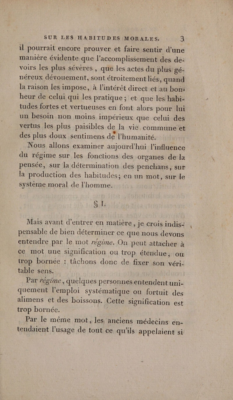 il pourrait encore prouver et faire sentir d’une manière évidente que l’accomplissement des de: voirs les plus sévères, que les actes du plus gé- néreux dévouement, sont étroitement liés, quand la raison les impose, à l'intérêt direct et au bon: heur de celui qui les pratique; et que les habi- tudes fortes et vertueuses en font alors pour lui un besoin non moins impérieux que celui des vertus les plus paisibles de la vie. commune et des plus doux sentimens de l'humanité. Nous allons examiner aujourd’hui l'influence du régime sur les fonctions des organes de la pensée, sur la détermination des penchans, sur la production des habitudes; en un mot, sur le systéme moral de l'homme. SL Mais avant d’entrer en matière » Je crois indis= pensable de bien déterminer ce que nous devons entendre par le mot régime. On peut attacher à ce mot une signification ou trop étendue, ou trop bornée : tâchons donc de fixer son véri- table sens. : Par régime, quelques personnes entendent uni. quement l'emploi Systématique ou fortuit des alimens et des boissons. Cette signification est trop bornée. ; Par le même mot, les anciens médecins en- tendatent l’usage de tout ce qu'ils appelaient si