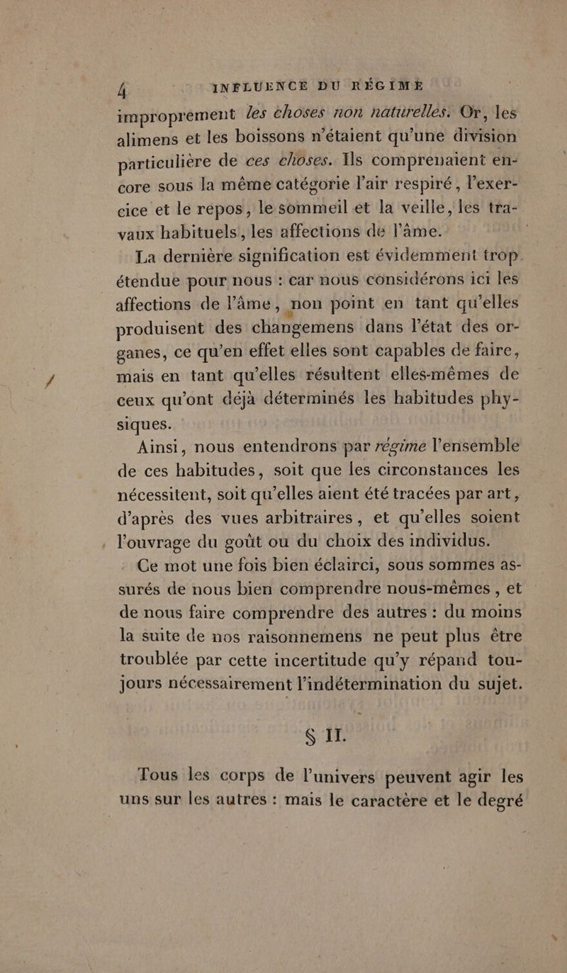 improprement les choses non naturelles. Or, les alimens et les boissons n'étaient qu’une division particulière de ces choses. Is compreuaient en- core sous la même catégorie l'air respiré, l’exer- cice et le repos, le sommeil et la veille, les tra- vaux habituels, les affections de l'ame. La dernière signification est évidemment trop étendue pour nous : car nous considérons 1c1 les affections de l'âme, non point en tant qu'elles produisent des changemens dans l'état des or- ganes, ce qu’en effet elles sont capables de faire, mais en tant qu’elles résultent elles-mêmes de ceux qu'ont déjà déterminés les habitudes phy- siques. Ainsi, nous entendrons par régime l’ensemble de ces habitudes, soit que les circonstances les nécessitent, soit qu’elles aient été tracées par art, d’après des vues arbitraires, et qu'elles soient l'ouvrage du goût ou du choix des individus. Ce mot une fois bien éclairci, sous sommes as- surés de nous bien comprendre nous-mêmes , et de nous faire comprendre des autres : du moins la suite de nos raisonnemens ne peut plus être troublée par cette incertitude qu'y répand tou- Jours nécessairement l’indétermination du sujet. “ S II. Tous les corps de l'univers peuvent agir les uns sur les autres : mais le caractère et le degré