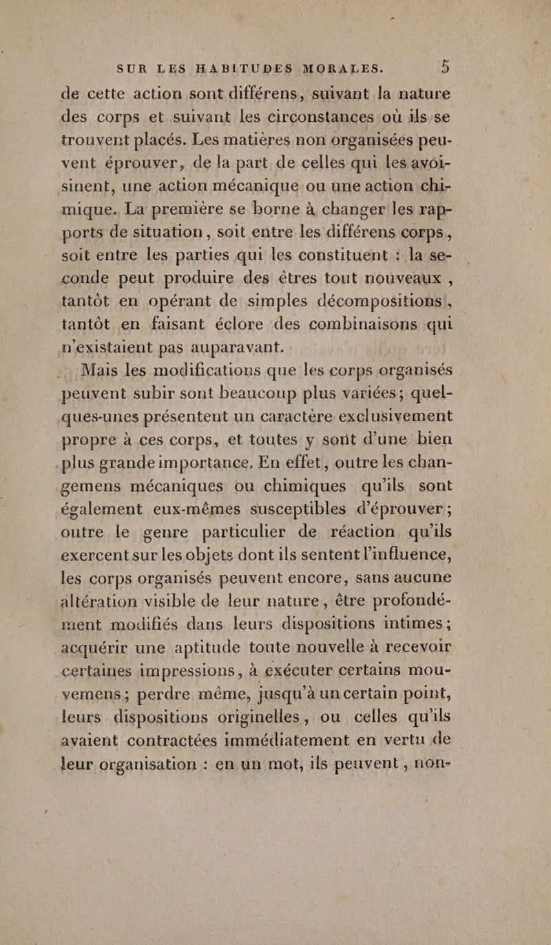de cette action sont différens, suivant la nature des corps et suivant les circonstances où 1ls se trouvent placés. Les matières non organisées peur- vent éprouver, de la part de celles qui Les avoi- sinent, une action mécanique ou une action ch1- mique. La première se borne à changer les rap- ports de situation, soit entre les différens corps, soit entre les parties qui les constituent : la se- conde peut produire des êtres tout nouveaux , tantôt en opérant de simples décompositions!, tantôt en faisant éclore des combinaisons qui AN existaient pas auparavant. Mais les modifications que les corps « organisés peuvent subir sont beaucoup plus variées; quel- Auérunes présentent un caractère exclusivement propre à ces corps, et toutes y sont d’une bien -plus grande importance. En effet, outre les chan- gemens mécaniques où chimiques qu'ils sont également eux-mêmes susceptibles d'éprouver ; outre le genre particulier de réaction qu'ils exercent sur les objets dont ils sentent l'influence, les corps organisés peuvent encore, sans aucune altération visible de leur nature, être profondé- ment modifiés dans leurs dispositions intimes ; acquérir une aptitude toute nouvelle à recevoir certaines impressions, à exécuter certains mou- vemens,; perdre même, jusqu’à un certain point, leurs dispositions originelles, ou celles qu'ils avaient contractées immédiatement en vertu de leur organisation : en un mot, 1ls peuvent , non-