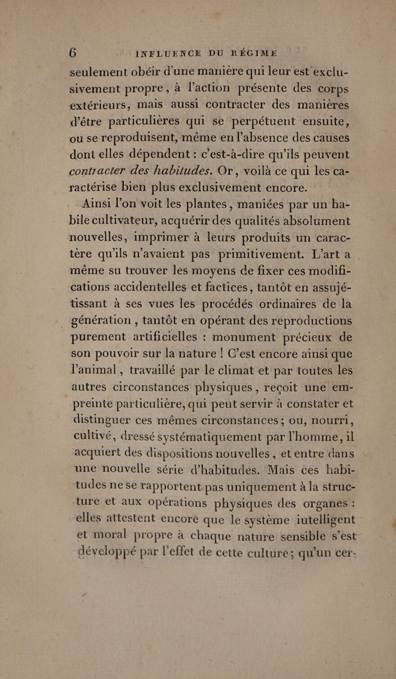 seulement obéir d’une manière qui leur est exclu- sivement propre, à l’action présente des COrps extérieurs, mais aussi contracter des manières d’être particulières qui se perpétuent ensuite, ou se reproduisent, même en l'absence des causes dont elles dépendent : c’est-à-dire qu’ils peuvent contracter des habitudes. Or, voilà ce qui les ca- ractérise bien plus exclusivement encore. Ainsi l’on voit les plantes, maniées par un ha- bile cultivateur, acquérir des qualités absolument nouvelles, imprimer à leurs produits un carac- tère qu'ils n'avaient pas primitivement. L’arta même su trouver les moyens de fixer ces modifi- cations accidentelles et factices, tantôt en assujé- üssant à ses vues les procédés ordinaires de la génération , tantôt en opérant des reproductions purement artificielles : monument précieux de son pouvoir sur la nature ! C’est encore ainsi que l'animal , travaillé par Le climat et par toutes les autres circonstances physiques, reçoit une em- _preinte particulière, qui peut servir à constater et distinguer ces mêmes circonstances ; ou, nourri, cultivé, dressé systématiquement par l'homme, 1l acquiert des dispositions nouvelles , et entre dans une nouvelle série d’habitudes. Mais ces habi- tudes ne se rapportent pas uniquement à la struc- ture et aux Opérations physiques des organes : elles attestent encoré que le système iutelligent et moral propre à chaque nature sensible s’est développé par l'effet de cette culture; qu'un cer-
