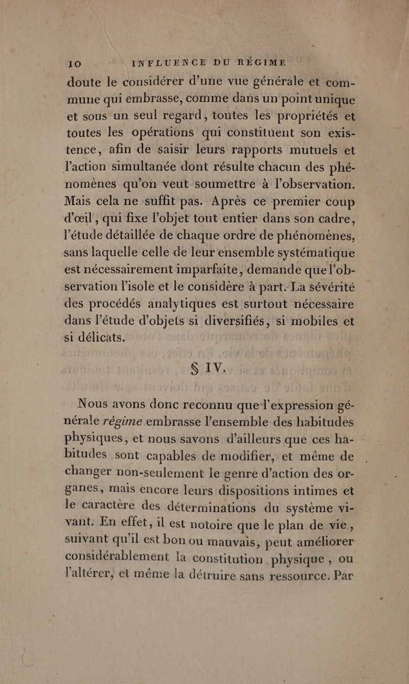 doute le considérer d’une vue générale et ER. mune qui embrasse, comme dans un point unique et sous un seul regard, toutes les propriétés et toutes les opérations qui constitüent son exis- tence, afin de saisir leurs rapports mutuels et l’action simultanée dont résulte chacun des phé- nomèênes qu’on veut soumettre à l'observation. Mais cela ne suffit pas. Après ce premier coup d'œil , qui fixe l’objet tout entier dans son cadre, l'étude détaillée de chaque ordre de phénomènes, sans laquelle celle de leur ensemble systématique est nécessairement imparfaite, demande que l’ob- servation l’isole et le considère à part. La sévérité des procédés analytiques est surtout nécessaire dans l'étude d’objets si diversifiés, si mobiles et si délicats. S IV. Nous avons donc reconnu que-l’expression gé- nérale régime embrasse l’ensemble des habitudes physiques, et nous savons d’ailleurs que ces ha- bitudes sont capables de modifier, et même de changer non-seulement le genre d’action des or- ganes, mais encore leurs dispositions intimes et le caractère des déterminations du système vi- vant. En effet, il est notoire que le plan de vie, suivant qu'il est bon ou mauvais, peut améliorer considérablement la constitution physique , ou l'altérer, el même la détruire sans ressource. Par