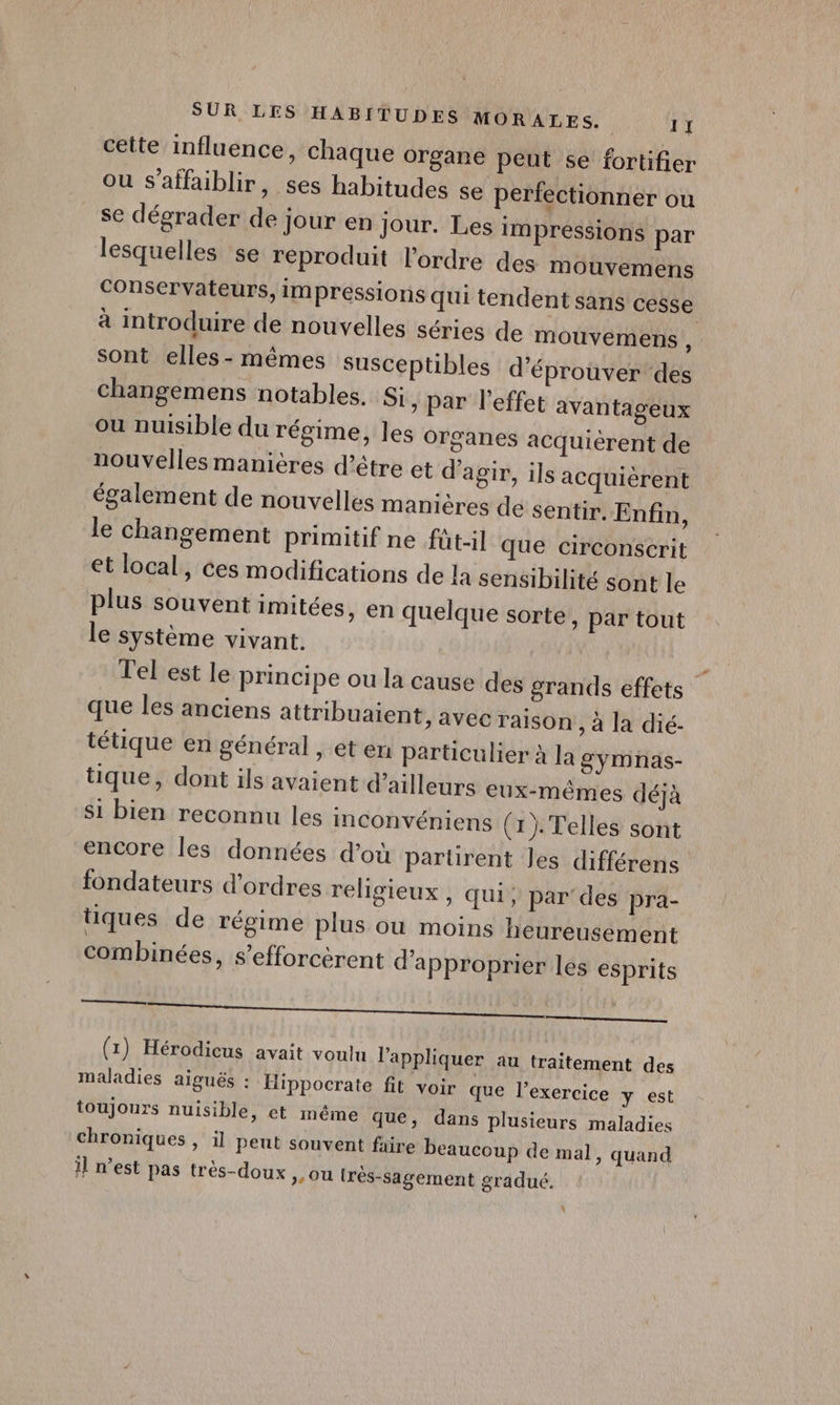 cette influence, chaque organe peut se fortifier ou s'affaiblir, ses habitudes se perfectionner ou se dégrader de jour en jour. Les impressions par lesquelles se reproduit l’ordre des mouvemens conservateurs, impressions qui tendent sans cesse à introduire de nouvelles séries de mouvemens ù sont elles - mêmes susceptibles d’éprouver des changemens notables. Si, par l'effet avantageux ou nuisible du régime, les Organes acquièrent de nouvelles manières d’être et d'agir, ils acquièrent également de nouvelles manières de sentir. Enfin, le changement primitif ne füt-il que circonscrit et local, ces modifications de la sensibilité sont le plus souvent imitées, en quelque sorte, par tout le système vivant. Tel est le principe ou la cause des grands effets que les anciens attribuaient, avec raison , à la dié- tétique en général , et en particulier à la gymnas- tique, dont ils avaient d’ailleurs eux-mêmes déjà Si bien reconnu les inconvéniens (1). Telles sont encore les données d’où parürent les différens fondateurs d'ordres religieux, qui, par des pra- tiques de régime plus ou moins heureusement combinées, s’efforcèrent d'approprier les esprits A EMANNUR FT (1) Hérodicus avait voulu l'appliquer au traitement des maladies aiguës : Hippocrate fit voir que l'exercice y est toujours nuisible, et même que, dans plusieurs maladies chroniques , il peut souvent faire beaucoup de mal, quand il n’est pas très-doux &gt; Ou {rès-sagement gradué. À
