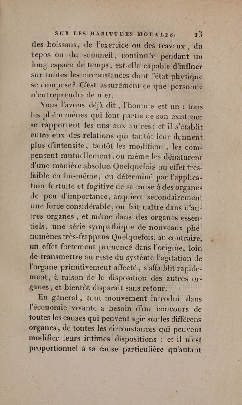 des boissons, de l'exercice ou des travaux , du repos ou du sommeil, continuéé pendant un long espace de temps, est-elle capable d'influer sur toutes les circonstances dont l’état physique se compose? C'est assurément ce que personné n'entreprendra de nier. Nous lavons déjà dit , l’homme est ur : tous les phénomènes qui font partie de son existence se rapportent les uns aux autres: et il s'établit entre eux des relations qui tantôt leur donnent plus d'intensité, tantôt les modifient , les com: pensent mutuellement, ou même les dénaturent d’une manière absolue. Quelquefois un effet très- faible en lui-même, ou déterminé par lapplica- tion fortuite et fugitive de sa cause à des organes de peu d'importance, acquiert secondairement une force considérable, ou fait naître dans d’au- tres organes , et même dans des organes essen- üels, une série sympathique de nouveaux phé- nomênes tres-frappans.Quelquefois, au contraire, un éffet fortement prononcé dans l’origine, loin dé transmettre au reste du système l'agitation de l'organe primitivement affecté, s’affaiblit rapide- ment, à raison de la disposition des autres or- ganes , et bientôt disparait sans retour. En général, tout mouvement introduit dans l'économie vivante a besoin d'un concours de toutes les causes qui peuvent agir sur les différens organes , de toutes les circonstances qui peuvent modifier leurs intimes dispositions : et il n’est proportionnel à sa cause particulière qu’autant