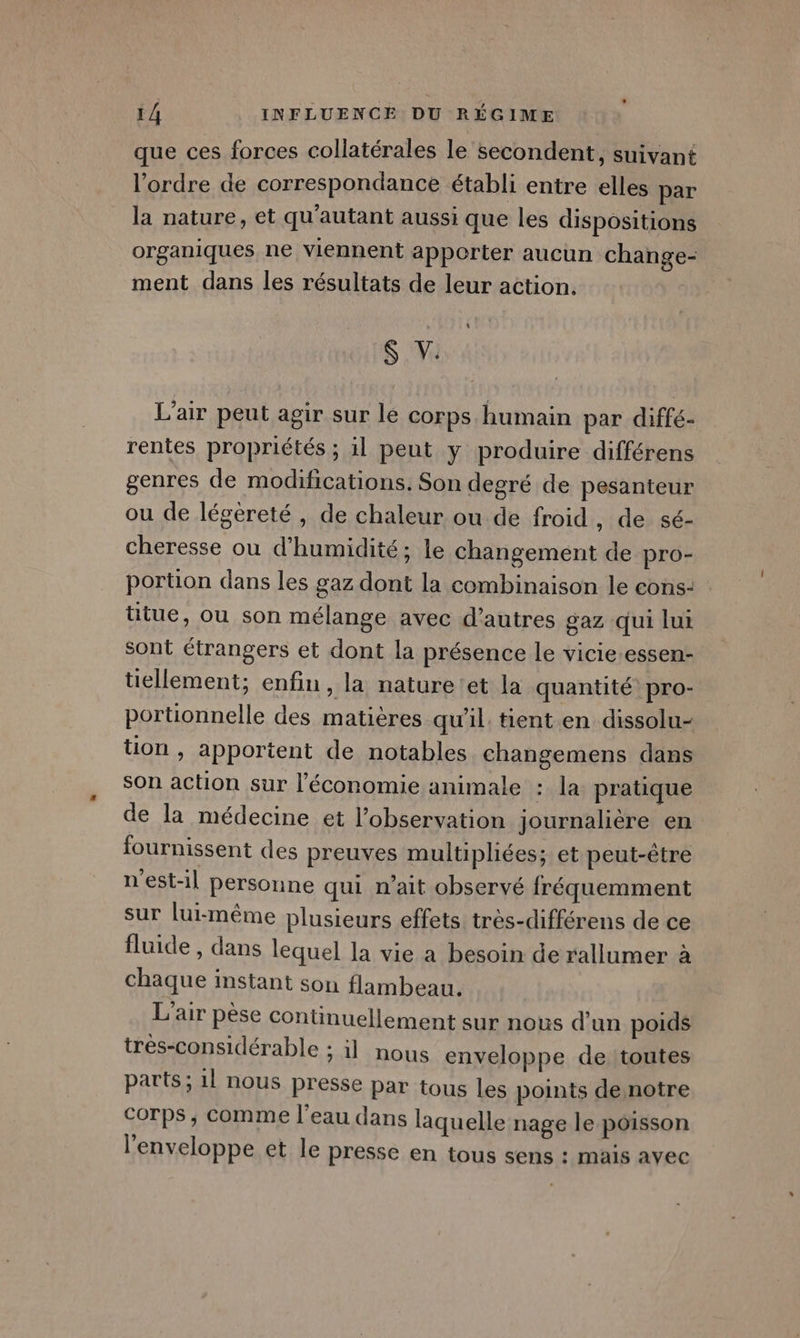 que ces forces collatérales le secondent, suivant l’ordre de correspondance établi entre elles par la nature, et qu'autant aussi que les dispositions organiques ne viennent apporter aucun change- ment dans les résultats de leur action. &gt; S L'air peut agir sur le COFps humain par diffé- rentes propriétés ; il peut y produire différens genres de modifications. Son degré de pesanteur ou de légèreté , de chaleur ou de froid, de sé- cheresse ou d'humidité; le changement de pro- portion dans les gaz dont la combinaison le cons- titue, ou son mélange avec d’autres gaz qui lui sont étrangers et dont la présence le vicie-essen- tiellement; enfin, la nature'et la quantité pro- portionnelle des matières qu'il. tient.en dissolu- tion , apportent de notables changemens dans son action sur l'économie animale : la pratique de la médecine et l'observation journalière en fournissent des preuves multipliées; et peut-être n'est-il personne qui n’ait observé fréquemment sur lui-même plusieurs effets très-différens de ce fluide , dans lequel la vie a besoin de rallumer à chaque instant son flambeau. L'air pèse continuellement sur nous d'un poids trés-considérable ; il nous enveloppe de toutes parts; 1l nous presse Par tous les points de notre Corps, comme l’eau dans laquelle nage le poisson l'enveloppe et le presse en tous sens : mais avec