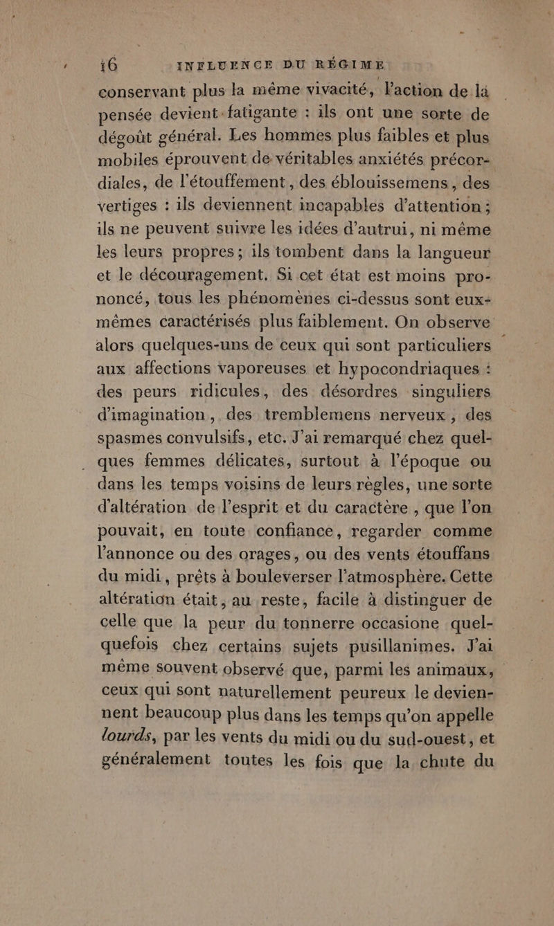 conservant plus la même vivacité, l'action de li pensée devient fatigante : ils ont une sorte de dégoût général. Les hommes plus faibles et plus mobiles éprouvent de véritables anxiétés précor= diales, de l'étouffement, des éblouissemens , des vertiges : ils deviennent incapables d’attention ; ils ne peuvent suivre les idées d'autrui, ni même les leurs propres; ils tombent dans la langueur et le découragement. Si cet état est moins pro- noncé, tous les phénomènes ci-dessus sont eux: mêmes caractérisés plus faiblement. On observe alors quelques-uns de ceux qui sont particuliers aux affections vaporeuses et hypocondriaques : des peurs ridicules, des désordres singuliers d'imagination ,. des tremblemens nerveux, des spasmes convulsifs, etc. J'ai remarqué chez quel- ques femmes délicates, surtout à l'époque ou dans les temps voisins de leurs règles, une sorte d'altération de l'esprit et du caractère , que l’on pouvait, en toute confiance, regarder comme annonce ou des orages, ou des vents étouffans du midi, prêts à bouleverser l'atmosphère. Cette altération était , au reste, facile à distinguer de celle que la peur du tonnerre occasione quel- quefois chez certains sujets pusillanimes. J'ai même souvent observé que, parmi les animaux, ceux qui sont naturellement peureux le devien- nent beaucoup plus dans les temps qu’on appelle lourds, par les vents du midi ou du sud-ouest, et généralement toutes les fois que la chute du