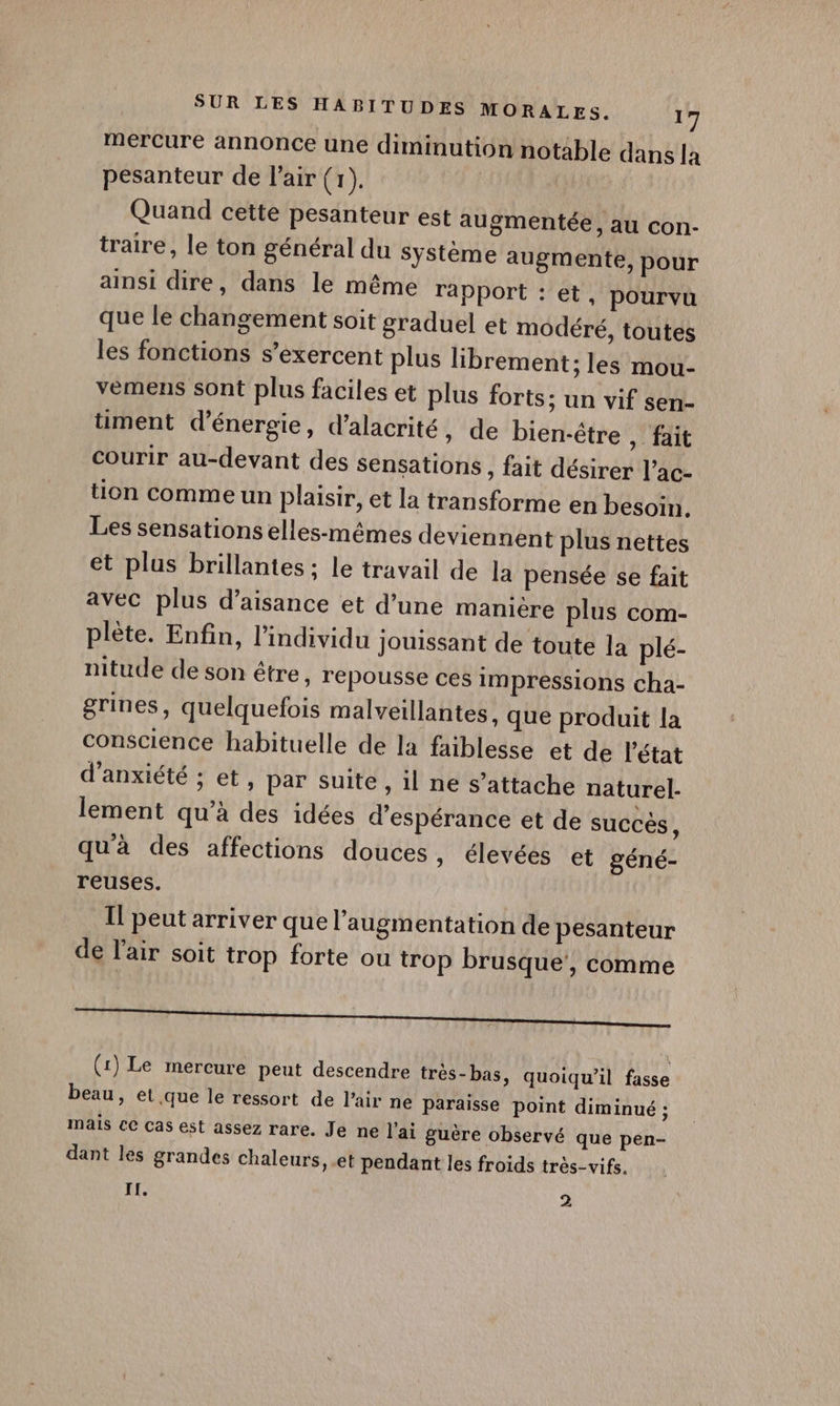 rercure annonce une diminution notable dans la pesanteur de l'air (1). Quand cette pesanteur est augmentée , AU Con- traire, le ton général du système augmente, pour ainsi dire, dans le même rapport : et, pourvu que le changement soit graduel et modéré, toutes les fonctions s’exercent plus librement; les mou- vèmens sont plus faciles et plus forts; un vif sen- timent d'énergie, d’alacrité, de bien-être , fait courir au-devant des sensations , fait désirer l’ac- tion comme un plaisir, et la transforme en besoin. Les sensations elles-mêmes deviennent plus nettes et plus brillantes ; le travail de la pensée se fait avec plus d’aisance et d’une manière plus com- plète. Enfin, l'individu jouissant de toute la plé- nitude de son être, repousse ces impressions cha- grines, quelquefois malveillantes, que produit la conscience habituelle de la faiblesse et de l'état d’anxiété ; et, par suite , il ne s’attache naturel- lement qu’à des idées d'espérance et de succés, qu'à des affections douces » élevées et géné- reuses. Il peut arriver que l'augmentation de pesanteur de l'air soit trop forte ou trop brusque’, comme TT ————————————— (1) Le mercure peut descendre très-bas, quoiqu'il fasse beau, et que le ressort de l'air ne Paraisse point diminué ; mais ce cas est assez rare. Je ne l'ai guère observé que pen- dant les grandes chaleurs, et pendant les froids très-vifs. II. 2