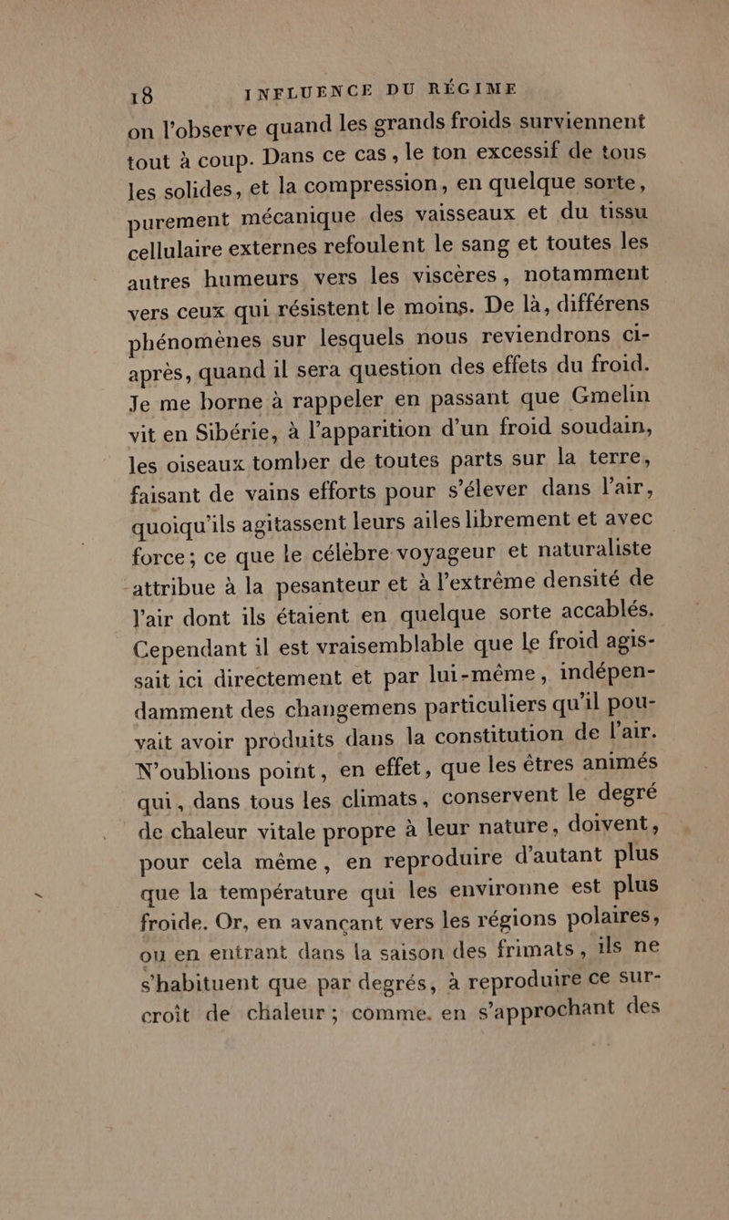 on l'observe quand les grands froids surviennent tout à coup. Dans ce Cas , le ton excessif de tous les solides, et la compression, en quelque sorte, purement mécanique des vaisseaux et du tissu cellulaire externes refoulent le sang et toutes les autres humeurs vers les visceres, notamment vers ceux qui résistent le moins. De là, différens phénomènes sur lesquels nous reviendrons cCi- après, quand il sera question des effets du froid. Je me borne à rappeler en passant que Gmelin vit en Sibérie, à l'apparition d’un froid soudain, les oiseaux tomber de toutes parts sur la terres faisant de vains efforts pour s'élever dans l'air, quoiqu'ils agitassent leurs ailes librement et avec force; ce que le célebre voyageur et naturaliste attribue à la pesanteur et à l'extrême densité de l'air dont ils étaient en quelque sorte accablés. Cependant 1l est vraisemblable que le froid agis- sait ici directement et par lui-même, indépen- damment des changemens particuliers qu'il pou- vait avoir produits dans la constitution de l'air. N'oublions point, en effet, que les êtres animés qui, dans tous les climats. conservent le degré de chaleur vitale propre à leur nature, doivent, pour cela même, en reproduire d'autant plus que la température qui les environne est plus froide. Or, en avancant vers les régions polaires, ou en entrant dans la saison des frimats, 1ls ne s’habituent que par degrés, à reproduire ce sur- croit de chaleur ; comme. en s’approchant des