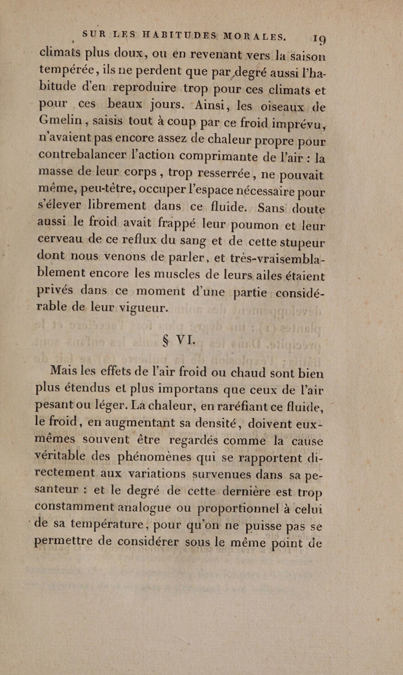 climats plus doux, où en revenant vers la saison tempérée, ils ne perdent que par degré aussi l'ha- bitude d'en reproduire trop pour ces climats et pour ces beaux jours. Ainsi, les oiseaux de Gmelin, saisis tout à coup par ce froid imprévu, n'avaient pas encore assez de chaleur propre pour contrebalancer l’action comprimante de l'air : Ja masse de leur corps , trop resserrée , ne pouvait même, peu-têtre, occuper l’espace nécessaire pour s'élever librement dans ce fluide. Sans doute aussi le froid avait frappé leur poumon et leur cerveau de ce reflux du sang et de cette stupeur dont nous venons de parler, et très-vraisembla- blement encore les muscles de leurs ailes étaient privés dans ce moment d’une partie considé- rable de leur vigueur. $ VI. Mais les effets de l’air froid ou chaud sont bien plus étendus et plus importans que ceux de l'air pesant ou léger. La chaleur, en raréfiant ce fluide, le froid, en augmentant sa densité, doivent eux- mêmes souvent être regardés comme la cause véritable des phénomènes qui se rapportent di- rectement aux variations survenues dans sa pe- santeur : et le degré de cette dernière est trop constamment analogue ou proportionnel à celui de sa température, pour qu'on ne puisse pas se permettre de considérer sous le même point de