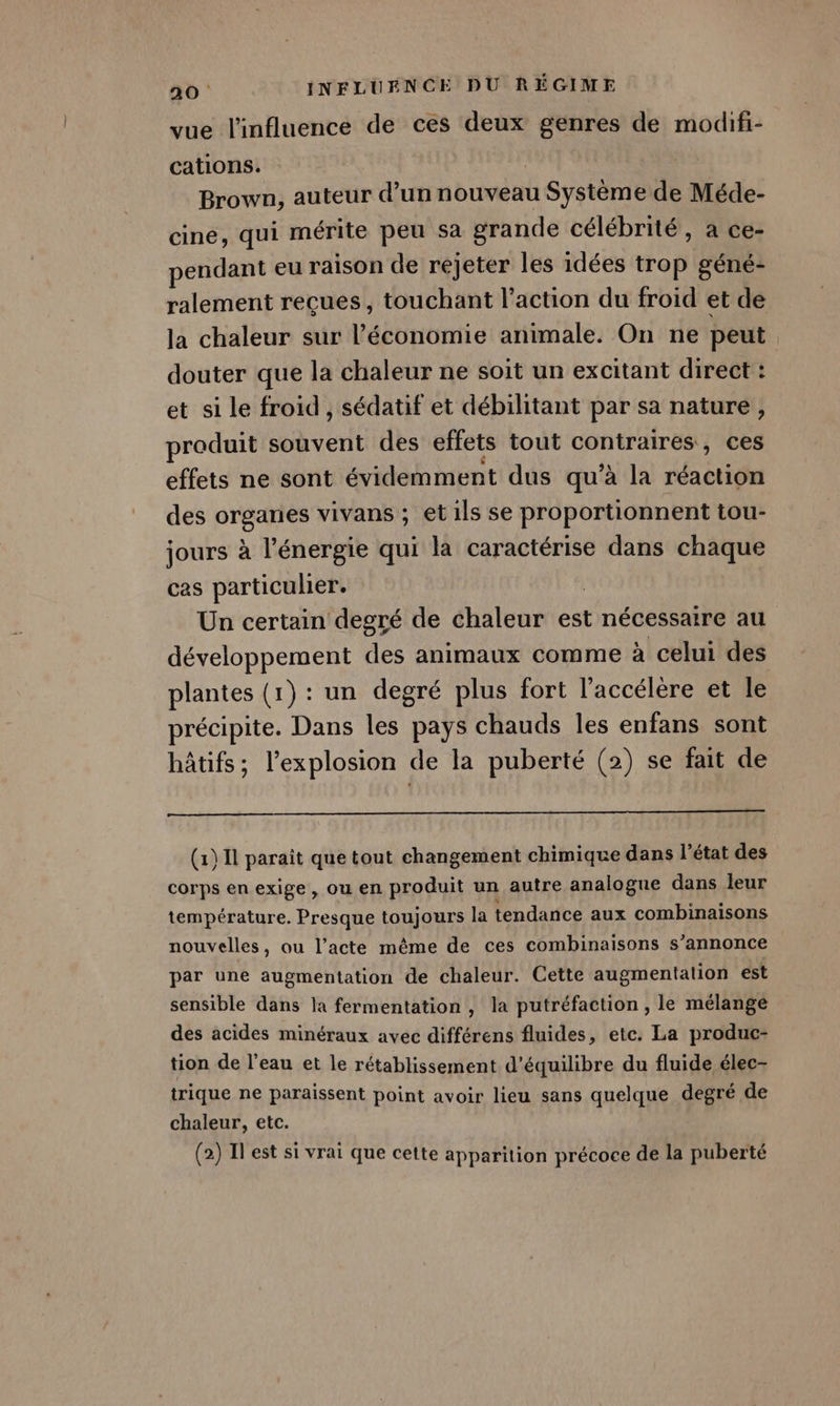 vue l'influence de ces deux genres de modifi- cations. Brown, auteur d’un nouveau Système de Méde- cine, qui mérite peu sa grande célébrité, a ce- pendant eu raison de rejeter les idées trop géné- ralement reçues, touchant l’action du froid et de la chaleur sur l’économie animale. On ne peut douter que la chaleur ne soit un excitant direct : et si le froid , sédatif et débilitant par sa nature, produit souvent des effets tout contraires, ces effets ne sont évidemment dus qu’à la réaction des orgaries vivans ; et ils se proportionnent tou- jours à l'énergie qui la caractérise dans chaque cas particulier. Un certain degré de chaleur est nécessaire au développement E animaux comme à celui des plantes (1) : un degré plus fort l’accélère et le précipite. Dans les pays chauds les enfans sont hâtifs; l'explosion de la puberté (2) se fait de (1) Il paraît que tout changement chimique dans l’état des corps en exige, ou en produit un autre analogue dans leur température. Presque toujours la tendance aux combinaisons nouvelles, ou l’acte même de ces combinaisons s’annonce par une augmentation de chaleur. Cette augmentation est sensible dans la fermentation, la putréfaction , le mélange des acides minéraux avec différens fluides, etc. La produc- tion de l’eau et le rétablissement d'équilibre du fluide élec- trique ne paraissent point avoir lieu sans quelque degré de chaleur, etc. (2) Il est si vrai que cette apparition précoce de la puberté