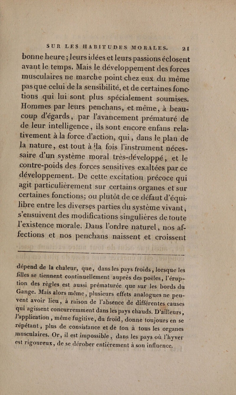 bonne heure ; leurs idées et leurs passions éclosent avant le temps. Mais le développement des forces musculaires ne marche point chez eux du même pas que celui de la sensibilité, et de certaines fonc. tions qui lui sont plus spécialement soumises. Hommes par leurs penchans, et même, à beau- coup d'égards, par l'avancement prématuré de de leur intelligence, ils sont encore enfans rela- tivement à la force d'action, qui, dans le plan de la nature, est tout à la fois l’instrument néces- saire d’un système moral très-développé, et le contre-poids des forces sensitives exaltées par ce développement. De cette excitation précoce qui agit particulièrement sur certains organes et sur certaines fonctions; ou plutôt de ce défaut d'équi- libre entre les diverses parties du système vivant, s’ensuivent des modifications singulières de toute l'existence morale. Dans l’ordre naturel, nos af- fections et nos penchans naissent et croissent a , TT ne En + A nd a dépend de la chaleur, que, dans les pays froids, lorsque les filles se tiennent continuellement auprès des poëles, l’érup- tion des règles est aussi prématurée que sur les bords du Gange. Mais alors même, plusieurs effets analogues ne peu- vent avoir lieu, à raison de l'absence de différentes causes qui agissent concurremment dans les pays chauds. D'ailleurs, Papplication , même fugitive, du froid, donne toujours en se répétant, plus de consistance et de ton à tous les organes musculaires. Or, il est impossible, dans les pays où l’hyver est rigoureux, de se dérober entièrement à son influence.