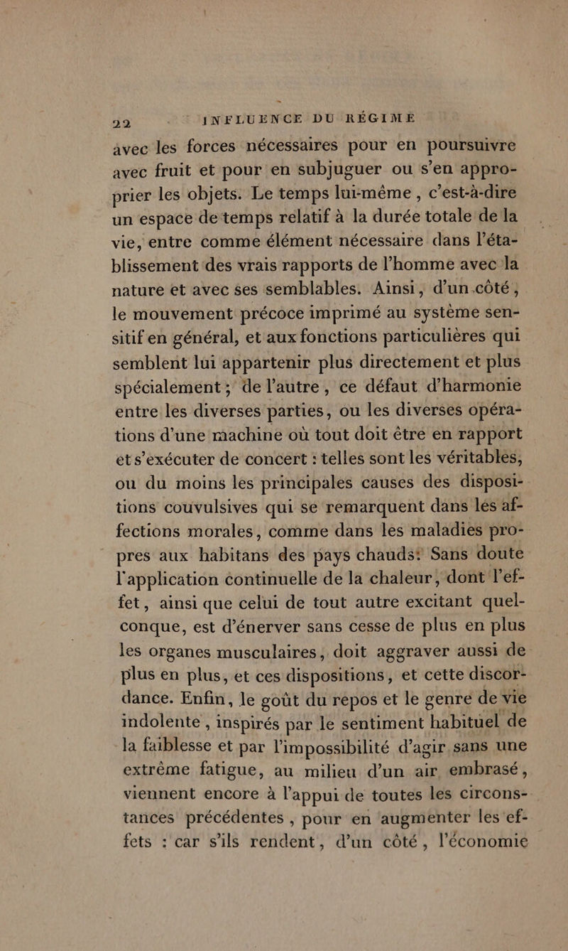 avec les forces nécessaires pour en poursuivre avec fruit et pour en subjuguer ou s’en appro- prier les objets. Le temps lui-même, c'est-à- dire un espace de temps relatif à la durée totale de la vie, entre comme élément nécessaire dans l’éta- blissement des vrais rapports de l’homme avec la nature et avec ses semblables. Ainsi, d’un.côté, le mouvement précoce imprimé au système sen- sitif en général, et aux fonctions particulières qui semblent lui appartenir plus directement et plus spécialement ; de l’autre, ce défaut d’harmonie entre les diverses parties, ou les diverses opéra- tions d’une machine où tout doit être en rapport et s’exécuter de concert : telles sont les véritables, ou du moins les principales causes des disposi- tions couvulsives qui se remarquent dans lés af- fections morales, comme dans les maladies pro- pres aux Habitants des pays chauds Sans doute Re application éontinuelle de la chaleur, dont l’ef- fet , AINSi que celui de tout autre excitant quel- conque, est d’énerver sans cesse de plus en plus les organes musculaires, doit aggraver aussi de plus en plus, et ces dispositions, et cette discor- dance. Enfin, le goût du repos et le genre de vie indolente , inspirés par le sentiment habituel de la faiblesse et par l'impossibilité d’agir,sans une extrême fatigue, au milieu d’un air embrasé, viennent encore à l'appui de toutes les circons- tances précédentes , pour en augmenter les'ef- fets : car s'ils rendent, d’un côté, l’économie
