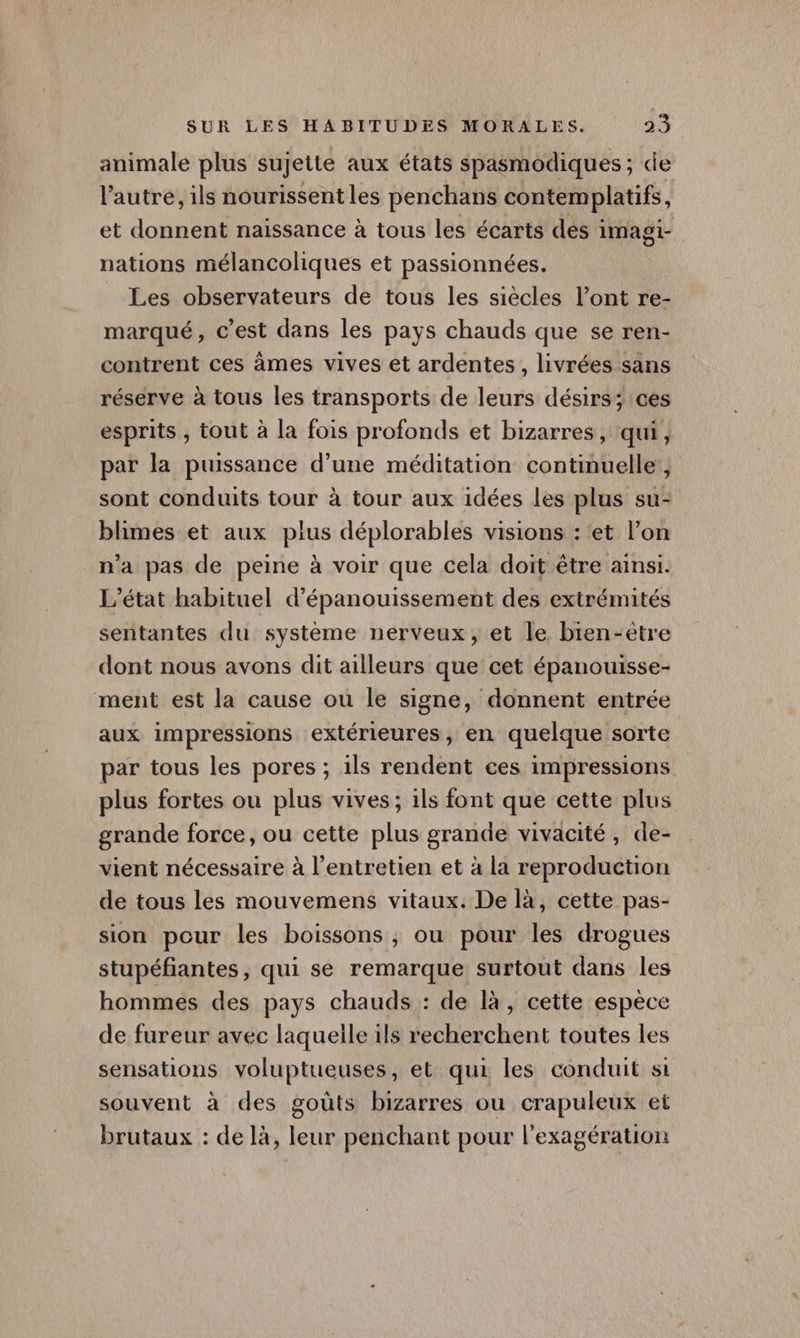 animale plus sujette aux états spasmodiques; de l’autre, ils nourissentles penchans contemplatifs, et donnent naissance à tous les écarts des imagi- nations mélancoliques et passionnées. _ Les observateurs de tous les siècles l’ont re- marqué, c’est dans les pays chauds que se ren- contrent ces àmes vives et ardentes , livrées sans réserve à tous les transports de leurs désirs; ces esprits , tout à la fois profonds et bizarres, qui, par la puissance d’une méditation continuelle, sont conduits tour à tour aux idées les plus su- blimes et aux pius déplorables visions : et l’on n'a pas de peine à voir que cela doit être ainsi. ‘état habituel d’épanouissement des extrémités sentantes du système nerveux, et le bien-être dont nous avons dit ailleurs que cet épanouisse- ment est la cause ou le signe, donnent entrée aux impressions extérieures, en quelque sorte par tous les pores ; ils rendent ces impressions plus fortes ou plus vives; 1ls font que cette plus grande force, ou cette plus grande vivacité, de- vient nécessaire à l'entretien et à la reproduction de tous les mouvemens vitaux. De là, cette pas- sion pour les boissons ; ou pour les drogues stupéfiantes, qui se remarque surtout dans les hommes des pays chauds : de là, cette espèce de fureur avec laquelle ils recherchent toutes les sensations voluptueuses, et: qui les conduit si souvent à des goûts bizarres ou crapuleux et brutaux : de là, leur penchant pour l'exagération