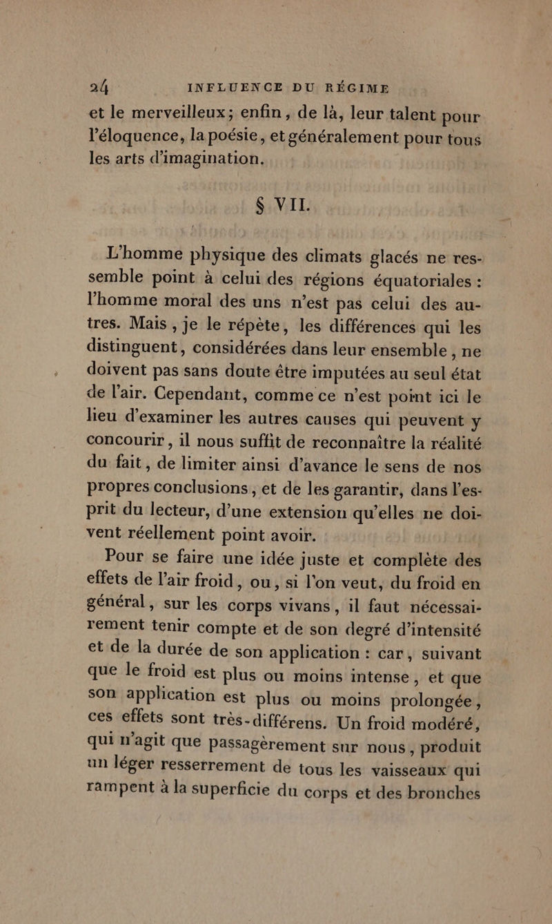 et le merveilleux; enfin, de là, leur talent pour l’'éloquence, la poésie, et généralement pour tous les arts d'imagination. $ VIL. L'homme physique des climats glacés ne res- semble point à celui des régions équatoriales : l'homme moral des uns n’est pas celui des au- tres. Mais , je le répète, les différences qui les distinguent, considérées dans leur ensemble , ne doivent pas sans doute être imputées au seul état de l'air. Cependant, comme ce n’est point ici le lieu d'examiner les autres causes qui peuvent \ concourir, il nous suffit de reconnaître la réalité du fait, de limiter ainsi d'avance le sens de nos propres conclusions, et de les garantir, dans l’es- prit du lecteur, d’une extension qu’elles ne doi- vent réellement point avoir. Pour se faire une idée juste et complète des effets de l'air froid, ou, si l'on veut, du froid en général, sur les corps vivans , il faut nécessai- rement tenir compte et de son degré d'intensité et de la durée de son application : car, suivant que le froid est plus ou moins intense, et que son application est plus ou moins prolongée, ces effets sont très-différens. Un froid modéré, qui n'agit que passagèrement sur nous , produit un léger resserrement de tous les vaisseaux qui rampent à la superficie du corps et des bronches