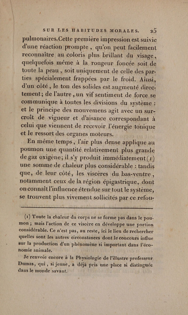 pulmonaires.Cette première impression est suivie d'une réaction prompte , qu’on peut facilement reconnaitre au coloris plus brillant du visage, quelquefois même à la rougeur foncée soit de toute la peau , soit uniquement de celle des par- ties spécialement frappées par le froid. Ainsi, d’un côté , le ton des solides est augmenté Fu, tement; de L'autre , un vif sentiment de force se communique à M dOutes les divisions du système : et le principe des mouvemens agit avec un sur- croit de vigueur et d’aisance correspondant à celui que viennent de recevoir l'énergie tonique et le ressort des organes moteurs. En même temps, l'air plus dense applique au poumon une quARé relativement plus grande de gaz oxigène; il s’y produit MER En eut (4 j une somme de chaleur plus considérable : tandis que, de leur côté, les viscères du bas- ventre , notamment ceux de la région épigastrique, dont on connaît l'influence étendue sur tout le système, se trouvent plus vivement sollicités par ce refou- tn rit rap: patlossroud. dif USA de, (x) Toute la chaleur du corps ne se forme pas dans le pou- mon ; mais l’action de ce viscère en développe une portion considérable, Ce n’est pas, au reste, ici le lieu de rechercher quelles sont les autres circonstances dont le concours influe sur la production d’un phénomène si important dans l’éco- nomie animale, Je renvoie encore à la Physiologie de l’illustre professeur Dumas, qui , si jeune, à déjà pris une place si distinguée dans le monde savant.