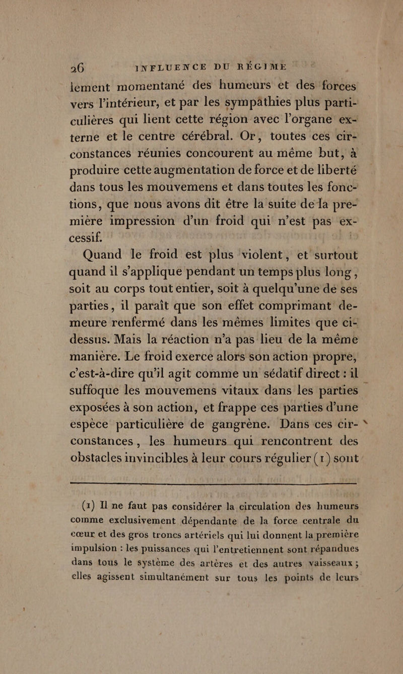 lément momentané des humeurs et des forces vers l’intérieur, et par les sympâthies plus parti- culières qui lient cette région avec l'organe ex- terne et le centre cérébral. Or, toutes ces cir- constances réunies concourent au même but, à produire cette augmentation de force et de liberté dans tous les mouvemens et dans toutes les fonc- tions, que nous avons dit être la suite dela pre- mière impression d’un froid qui n’est pas ex- cessif. FA Quand le froid est plus violent, et surtout quand il s'applique pendant un temps plus long, soit au corps tout entier, soit à quelqu'’une dé ses parties, il paraît que son effet comprimant de- meure renfermé dans les mêmes limites que ci- dessus. Mais la réaction n’a pas lieu de la même manière. Le froid exerce alors son action propre, c'est-à-dire qu'il agit comme un sédatif direct : il suffoque les mouvemens vitaux dans les parties exposées à son action, et frappe ces parties d’une espèce particulière de gangrène. Dans ces cir- constances, les humeurs qui rencontrent des obstacles invincibles à leur cours régulier (1)sont (1) Il ne faut pas considérer la circulation des humeurs comme exclusivement dépendante de la force centrale du cœur et des gros troncs artériels qui lui donnent la première impulsion : les puissances qui l’entretiennent sont répandues dans tous le système des artères et des autres vaisseaux ; elles agissent simultanément sur tous les points de leurs