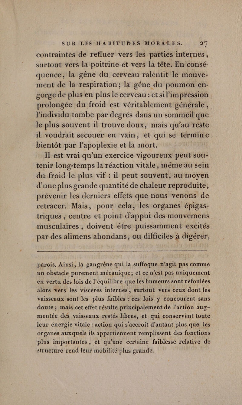 contraintes de refluer vers les parties internes, surtout vers la poitrine et vers la tête. En consé- quence, la gène du cerveau ralentit le mouve- ment de la respiration; la gène du poumon en- gorge de plus en plus le cerveau : et si l'impression prolongée du froid est véritablement générale, l'individu tombe par degrés dans un sommeil que le plus souvent 1l trouve doux, mais qu’au reste 1l voudrait secouer en vain, et qui se termine bientôt par l’apoplexie et la mort. Il est vrai qu’un exercice vigoureux peut sou- tenir long-temps la réaction vitale, même au sein du froid le plus vif : il peut souvent, au moyen d’une plus grande quantité de chaleur reproduite, prévenir les derniers effets que nous venons de retracer. Mais, pour cela, les organes épigas- triques , centre et point d'appui des mouvemens musculaires , doivent être puissamment excités par des alimens abondans, ou difficiles à digérer, parois. Ainsi, la gangrène qui la suffoque n’agit pas comme un obstacle purement mécanique; et ce n’est pas uniquement en vertu des lois de l’équilibre que les humeurs sont refoulées alors vers les viscères internes, surtout vers ceux dont les vaisseaux sont les plus faibles : ces lois y concourent sans doute; mais cet effet résulte principalement de l’action aug- mentée des vaisseaux restés libres, et qui conservent toute leur énergie vitale : action qui s'accroît d'autant plus que les organes auxquels ils appartiennent remplissent des fonctions plus importantes , et qu’une certaine faiblesse relative de structure rend leur mobilité plus grande.