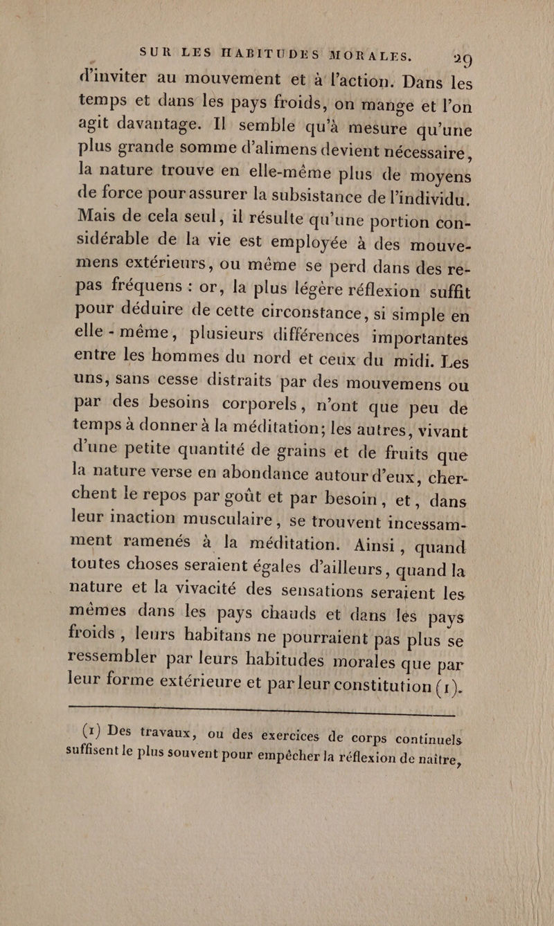 d'inviter au mouvement et à l’action. Dans les temps et dans les pays froids, on mange et l’on agit davantage. Il semble qu’à mesure qu’une plus grande somme d’alimens devient nécessaire, la nature trouve en elle-même plus de moyens de force pourassurer la subsistance de l'individu. Mais de cela seul, il résulte qu'une portion con- sidérable de la vie est employée à des mouve- mens extérieurs, ou même se perd dans des ré- pas fréquens : or, la plus légère réflexion suffit pour déduire de cette circonstance, si simple en elle - même, plusieurs différences importantes entre les hommes du nord et ceüx du midi. Les uns, Sans cesse distraits par des mouvemens ou par des besoins corporels, n’ont que peu de temps à donner à la méditation; les autres, vivant d'une petite quantité de grains et de fruits que la nature verse en abondance autour d'eux, cher- chent le repos par goût et par besoin, et, dans leur inaction musculaire, se trouvent incessam- ment ramenés à la méditation. Ainsi, quand toutes choses seraient égales d’ailleurs , Quand la nature et la vivacité des sensations seraient les mêmes dans les pays chauds et dans lés pays froids , leurs habitans ne pourraient pas plus se ressembler par leurs habitudes morales que par leur forme extérieure et par leur constitution (2). DO MAS COS ee QT ND CU TON NIORT EN PE TER (1) Des travaux, ou des exercices de corps continuels suffisent le plus souvent pour empêcher la réflexion de naître,