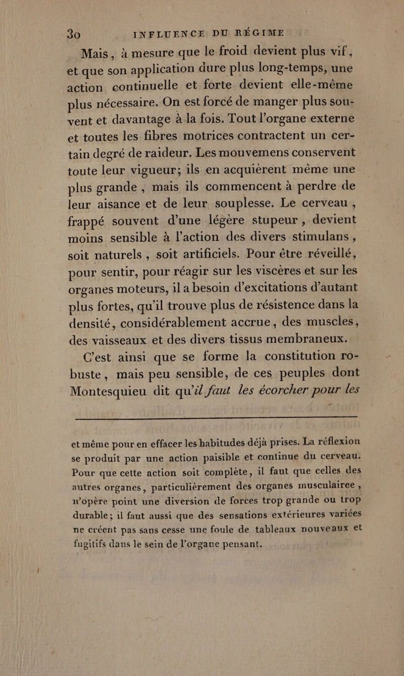 Mais, à mesure que le froid devient plus vif, et que son application dure plus long-temps, une action continuelle et forte devient elle-même plus nécessaire. On est forcé de manger plus sou- vent et davantage à la fois. Tout l'organe externe et toutes les fibres motrices contractent un cer- tain degré de raideur. Les mouvemens conservent toute leur vigueur; ils en acquièrent même une plus grande , mais ils commencent à perdre de leur aisance et de leur souplesse. Le cerveau, frappé souvent d’une légère stupeur , devient moins sensible à l’action des divers stimulans, soit naturels , soit artificiels. Pour être réveillé, pour sentir, pour réagir sur les viscères et sur les organes moteurs, il a besoin d’excitations d'autant plus fortes, qu'il trouve plus de résistence dans la densité, considérablement accrue, des muscles, des vaisseaux et des divers tissus membraneux. C'est ainsi que se forme la constitution ro- buste, mais peu sensible, de ces peuples dont Montesquieu dit qu’il faut les écorcher pour les # et même pour en effacer les habitudes déjà prises. La réflexion se produit par une action paisible et continue du cerveau. Pour que cette action soit complète, il faut que celles des autres organes, particulièrement des organes musculairee , wopère point une diversion de forces trop grande ou trop durable ; 1l faut aussi que des sensations extérieures variées ne créent pas sans cesse une foule de tableaux nouveaux et fugitifs dans le sein de l’organe pensant.
