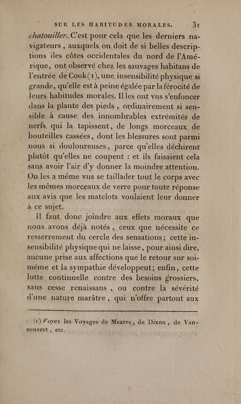 chatouiller. C’est pour cela que les derniers na- vigateurs , auxquels on doit de si belles descrip- tions des côtes occidentales du nord de l’Amé- rique, ont observé chez les sauvages habitans de l'entrée de Cook(r), une insensibilité physique si grande, qu'elle est à peine égalée par la férocité de leurs habitudes morales. Illes ont vus s’enfoncer dans la plante des pieds , ordinairement si sen- sible à cause des innombrables extrémités de nerfs. qui la tapissent, de longs morceaux de bouteilles cassées, dont les blessures sont parmi nous Si douloureuses, parce qu'elles déchirent plutôt qu’elles ne coupent : et ils faisaient cela sans avoir l'air d'y donner la moindre attention. On les a même vus se taillader tout le corps avec les mêmes morceaux de verre pour toute réponse aux avis que les matelots voulaient leur donner à ce sujet. il faut donc joindre aux effets moraux que nous avons déjà notés, ceux que nécessite ce resserrement du cercle des sensations; cette in- sensibilité physique qui ne laisse, pour ainsi dire, aucune prise aux affections que le retour sur soi- même et la sympathie développent; enfin, cette lutte continuelle contre des besoins grossiers, sans cesse renaissans , ou contre la sévérité d'une nature marâtre, qui n'offre partout aux om tt (1) Voyez les Voyages de Meares, de Dixon, de Van- couvert , etc.