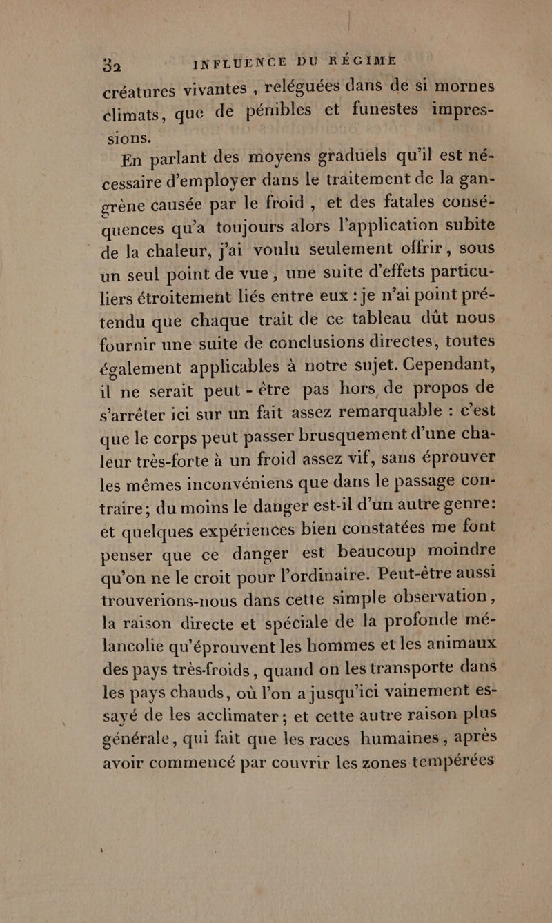 créatures vivantes , reléguées dans dé si mornes climats, que de pénibles et funestes impres- sions. | En parlant des moyens graduels qu’il est né- cessaire d'employer dans le traitement de la gan- grène causée par le froid , et des fatales consé- quences qu'a toujours alors l'application subite de la chaleur, j'ai voulu seulement offrir, sous un seul point de vue, une suite d'effets particu- liers étroitement liés entre eux : je n’ai point pré- tendu que chaque trait de ce tableau düt nous fournir une suite de conclusions directes, toutes également applicables à notre sujet. Cependant, il ne serait peut-être pas hors de propos de s'arrêter ici sur ur fait assez remarquable : c’est que le corps peut passer brusquement d’une cha- leur très-forte à un froid assez vif, sans éprouver les mêmes inconvéniens que dans le passage con- traire; du moins le danger est-il d’un autre genre: et quelques expériences bien constatées me font penser que ce danger est beaucoup moindre qu’on ne le croit pour l’ordinaire. Peut-être aussi trouverions-nous dans cette simple observation, la raison directe et spéciale de la profonde mé- lancolie qu’éprouvent les hommes et les animaux des pays très-froids, quand on les transporte dans les pays chauds, où l’on a jusqu'ici vainement es- sayé de les acclimater; et cette autre raison plus générale, qui fait que les races humaines, après avoir commencé par couvrir les zones tempérées