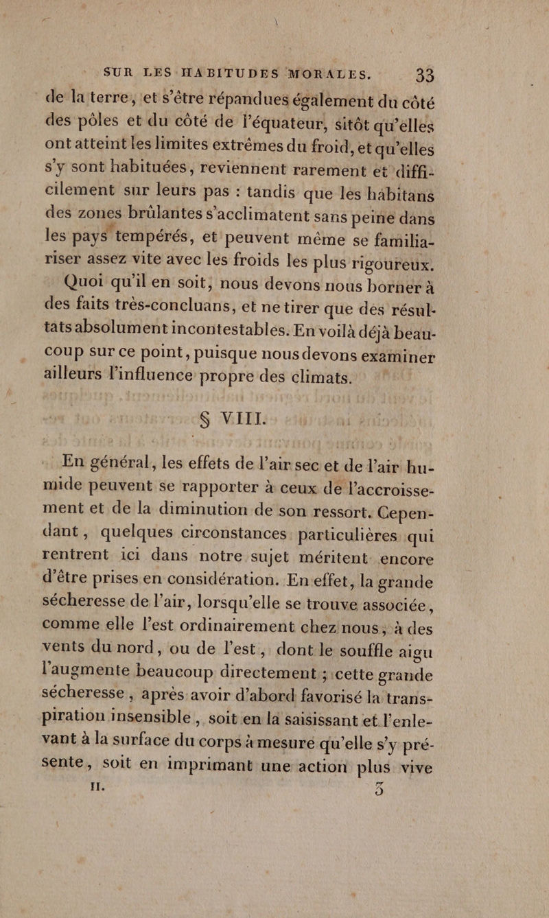 de la terre, et s'être répandues également du côté des pôles et du côté de l’équateur, sitôt qu’elles ont atteint les limites extrêmes du froid, et qu'elles s’y sont habituées, reviennent rarement et diff. cilement sur leurs pas : tandis que lés hbitans des zones brülantes s’acclimatent sans peine dans les pays tempérés, et peuvent même se familia- riser assez vite avec les froids les plus rigoureux. Quoi qu'il en soit, nous devons nous borner à des faits très-concluans, et netirer que des résul- tats absolument incontestables. En voilà déjà beau- Coup sur ce point, puisque nous devons examiner ailleurs l’influence propre des climats. S VIII. En général, les effets de l’air sec et de l'air hu- mide peuvent se rapporter à ceux dé l'accroisse- ment et de la diminution de son ressort. Cepen- dant, quelques circonstances parüculières qui rentrent ici dans notre sujet méritent. encore d'être prises en considération. Eneffet, la grande sécheresse de l'air, lorsqu'elle se trouve associée : comme elle l’est ordinairement chez nous, à des vents du nord, ou de l’est, dont le souffle aigu l’augmente beaucoup directement ; cette grande sécheresse, aprés avoir d’abord favorisé la trans- piration insensible , soit en la saisissant et l’enle- vant à la surface du corps à mesuré qu'elle s’y pré- sente, soit en imprimant une action plus vive IL. Ô