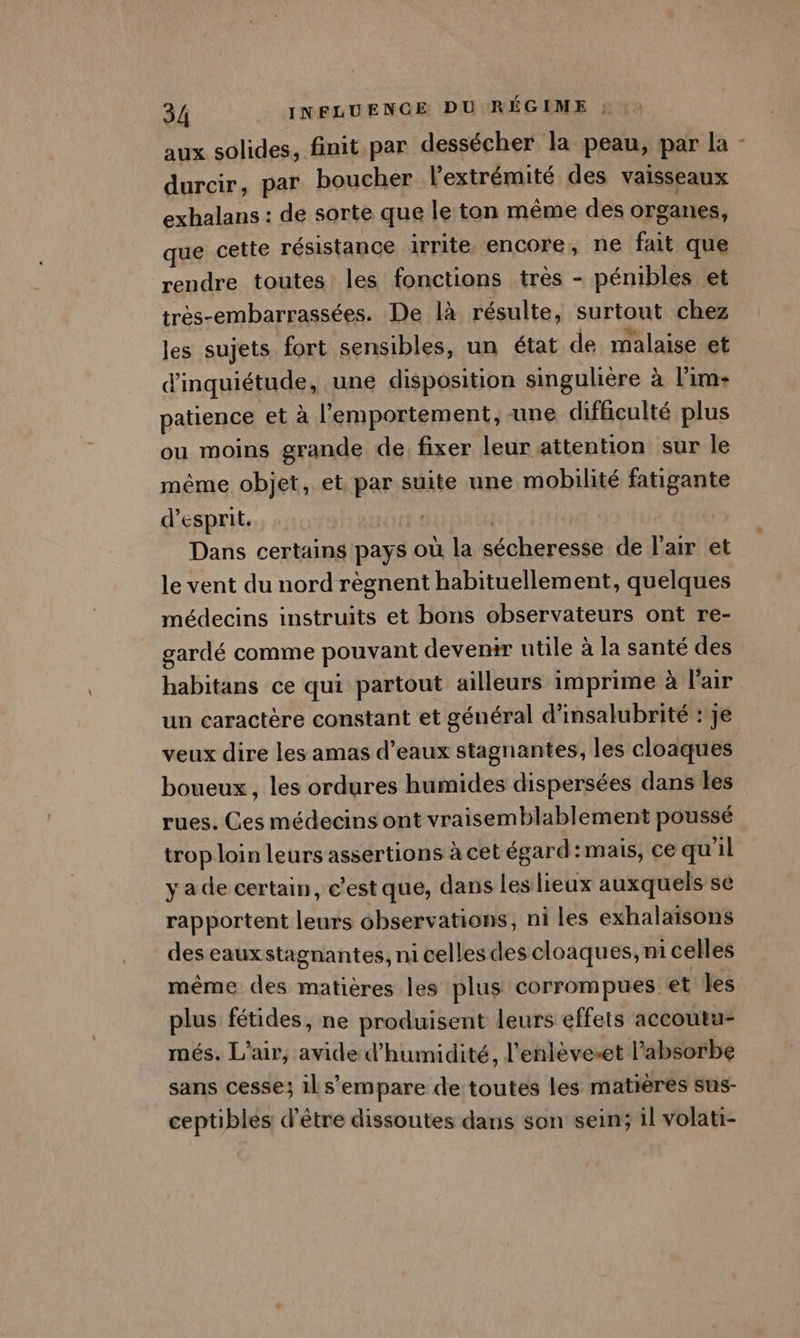 aux solides, finit par dessécher la peau, par la - durcir, par boucher l'extrémité des vaisseaux exhalans : de sorte que le ton même des organes, que cette résistance irrite encore, ne fait que rendre toutes les fonctions très - pénibles et très-embarrassées. De là résulte, surtout chez les sujets fort sensibles, un état de malaise et d'inquiétude, une disposition singulière à l’im- patience et à l’emportement, une difficulté plus ou moins grande de fixer leur attention sur le même objet, et par suite une mobilité fatigante d'esprit. | Dans certains pays où la sécheresse de l'air et le vent du nord règnent habituellement, quelques médecins instruits et bons observateurs ont re- gardé comme pouvant devenir utile à la santé des habitans ce qui partout ailleurs imprime à l'air un caractère constant et général d’insalubrité : Je veux dire les amas d'eaux stagnantes, les cloaques boueux , les ordures humides dispersées dans les rues. Ces médecins ont vraisemblablement poussé trop loin leurs assertions à cet égard:mais, ce qu'il ya de certain, c’est que, dans les lieux auxquels se rapportent leurs observations, ni les exhalaisons des eauxstagnantes, ni celles des cloaques, ni celles même des matières les plus corrompues et les plus fétides, ne produisent leurs effets accoutu- més. L'air, avide d'humidité, l'enlèveset l’absorbe sans cesse; ils’empare de toutes les matières sus- ceptibles d’être dissoutes dans son sein; il volati-