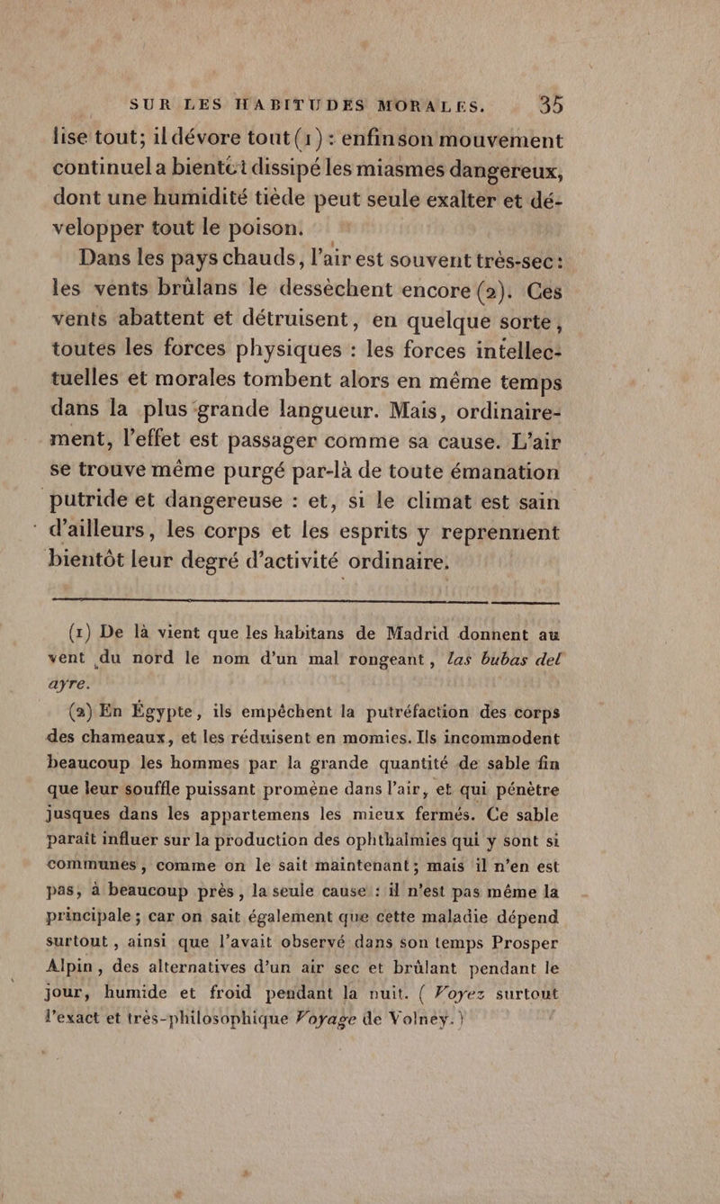 lise tout; 1ldévore tout (1): enfinson mouvement continuel a bientct dissipé les miasmes dangereux, dont une humidité tiède peut seule exalter et dé- velopper tout le poison. Dans les pays chauds, l'air est souvent très-sec: les vents brülans le dedtehle re encore (2). Ces vents abattent et détruisent, en quelque sorte, toutes les forces physiques : les forces intellec- tuelles et morales tombent alors en même temps dans la plus grande langueur. Mais, ordinaire- ment, l'effet est passager comme sa cause. L’air se trouve même purgé par-là de toute émanation putride et dangereuse : et, si le climat est sain d’ailleurs, les corps et les esprits y reprennent bientôt leur degré d’activité ordinaire. (x) De là vient que les habitans de Madrid donnent au vent du nord le nom d’un mal rongeant, las bubas del ayre. (2) En Égypte, ils empéchent la putréfaction des corps des chameaux, et les réduisent en momies. Ils incommodent beaucoup les hommes par la grande quantité de sable fin que leur souffle puissant promène dans l'air, et qui pénètre Jusques dans les appartemens les mieux fermés. Ce sable parait influer sur la production des ophthalmies qui y sont si communes , comme on le sait maintenant; mais il n’en est pas, à beaucoup près, la seule cause : il n’est pas même la principale ; car on sait également que cette maladie dépend surtout , ainsi que l’avait observé dans son temps Prosper Alpin, des alternatives d’un air sec et brûlant pendant le jour, humide et froid pendant la nuit. { Voyez surtout l’exact et très-philosophique Foyage de Volney.)
