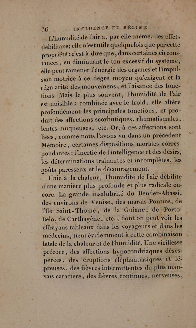 L'humidité de l’air a, par elle-même, des effets débilitans; elle n’estutilé quelquefois que par cette propriété : c'est-à-dire que, dans certaines circons- sances, en diminuant le ton excessif du système, elle peut ramener l'énergie des organes et limpul- sion motrice à ce degré moyen qu'exigent et la régularité des mouvemens , et laisance des fonc- tions. Mais le plus souvent, l'humidité de l'air est nuisible : combinée avec le froid, elle altere profondément les principales fonctions, et pro- duit des affections scorbutiques, rhumatismales, . lentes-muqueuses, etc. Or, à ces affections sont liées, comme nous l'avons vu dans un précédent Mémoire, certaines dispositions morales corres- : pondantes : l’inertie de l'intelligence et des désirs, les déterminations trainantes et incomplètes, les goûts paresseux et le découragement. Unie à la chaleur, l'humidité de l'air débilite d’une manière plus profonde et plus radicale en- core. La grande insalubrité du Bender-Abassi, des environs de Venise, des marais Pontins, de l'ile Saint-Thomé, de la Guiane, de Porto- Belo, de Carthagène, etc., dont on peut voir les effrayans tableaux dans les voyageurs et dans les médecins, tient évidemment à cette combinaison fatale de la chaleur et de l'humidité. Une vieillesse précoce, des affections hypocondriaques déses- pérées, des éruptions éléphantiasiques et lé- preuses, des fièvres intermittentes du plus mau- vais caractère, des fièvres continues, nerveuses,
