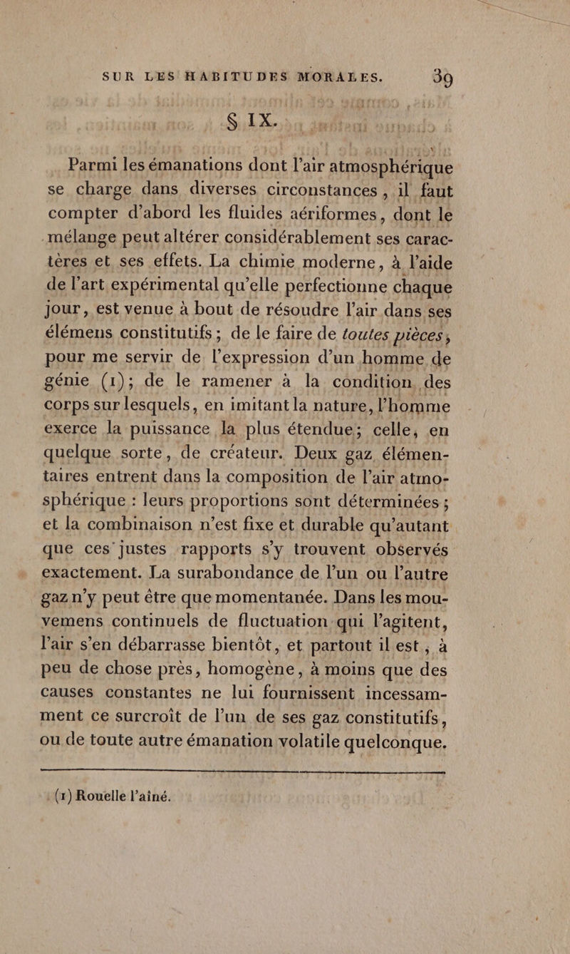 S IX. * Parmi les émanations dont Var atmosphérique se charge dans diverses circonstances , il faut compter d’abord les fluides aériformes, dont le mélange peut altérer considérablement ses Carac- tères et ses effets. La chimie moderne, à l'aide de l’art expérimental qu'elle perfectionnc chaque jour, est venue à bout de résoudre l'air dans ses élémens constitutifs ; de le faire de toutes pièces, pour me servir de Re d’un homme de génie (1); de le ramener à la condition. des corps sur lesquels, en imitant la nature, l’homme exerce la puissance la plus étendue; celle, en quelque sorte, de créateur. Deux gaz élémen- taires entrent dans la composition de l’air atmo- sphérique : leurs proportions sont déterminées ; et la combinaison n’est fixe et durable qu’autant que ces justes rapports s’y trouvent observés exactement. La surabondance de l’un ou l’autre gazn y peut être que momentanée. Dans les mou- vemens continuels de fluctuation: qui Rent l'air s’en débarrasse bientôt, et partout il est , peu de chose près, homogène, à moins que _ causes constantes ne lui fournissent incessam- ment ce surcroît de l’un de ses gaz constitutifs, ou de toute autre émanation volatile quelconque. . (x) Rouelle l’ainé.