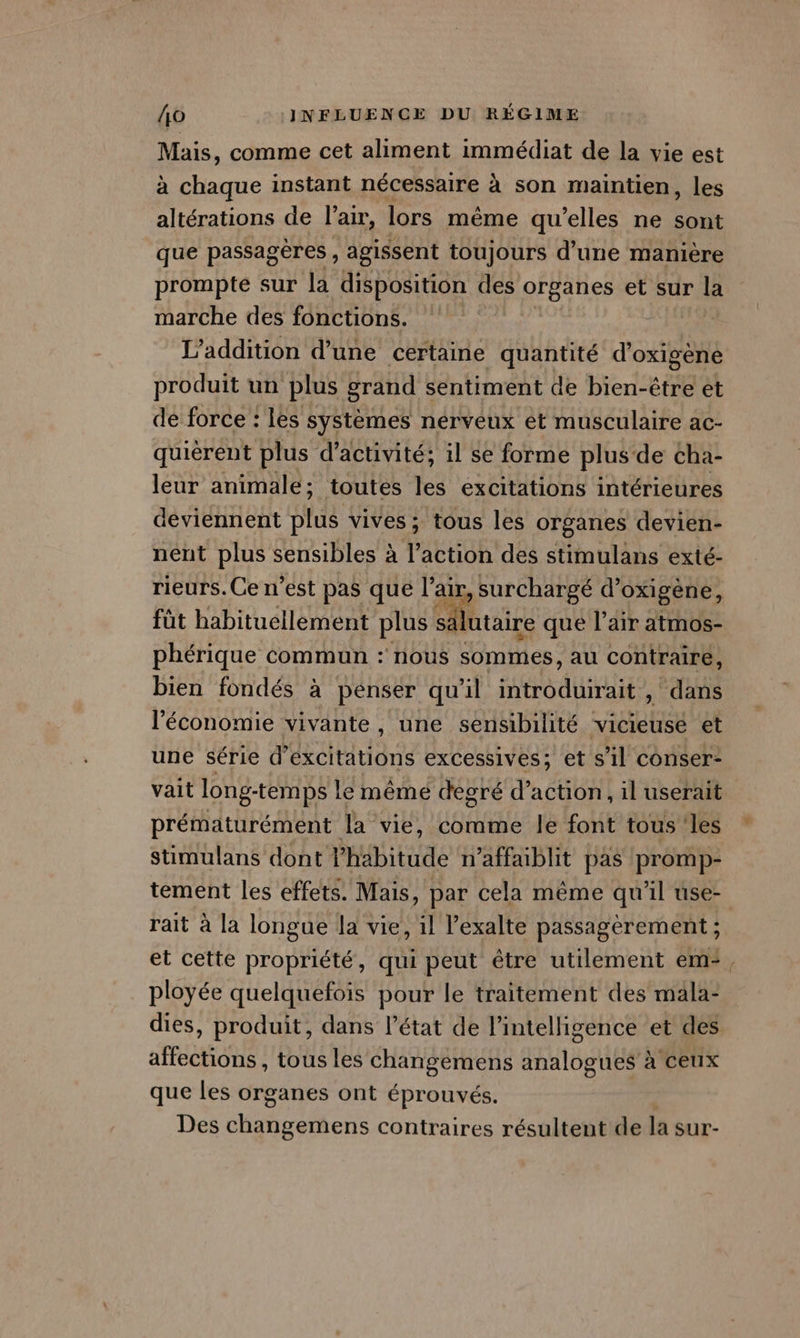 Mais, comme cet aliment immédiat de la vie est à chaque instant nécessaire à son maintien, les altérations de l'air, lors mème qu’elles ne sont que passagères , agissent toujours d’une manière prompte sur la disposition des organes et sur la marche des fonctions. | L’addition d’une certaine quantité d’oxigène produit un plus grand sentiment de bien-être et de force : les systèmes nérveux et musculaire ac- quièrent plus d'activité: il se forme plus de cha- leur animale; toutes les excitations intérieures deviennent plus vives ; tous les organes devien- nent plus sensibles à l’action des stimulans exté- rieurs.Ce n’est pas que l'air, surchargé d’oxigène, füt habituellement plus salutaire que l'air atmos- phérique commun : nous sommes, au contraire, bien fondés à pénser qu'il TEE , dans l'économie vivante , une sensibilité vicieuse et une série d dctidône excessives; et s’il conser- vait long- temps le mêmé degré d'action, il userait prématurément la vie, comme le font tous les stimulans dont Phabitude n’affaiblit pas promp- tement les effets. Mais, par cela même qu'il use- rait à la longue la vie, il lexalte passagerement ; et cette propriété, qui peut être utilement em“, ployée quelquefois pour le traitement des mala- dies, produit, dans l’état de l’inteligence et des affections, tous les changemens analogues à ceux que les organes ont éprouvés. Des nier contraires résultent de la sur-