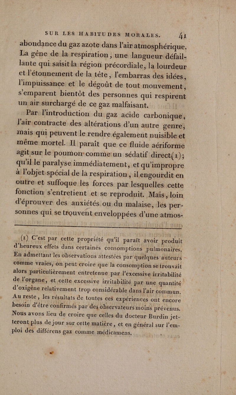 abondance du gaz azote dans l'air atmosphérique. La gène de la respiration , une langueur défail- lante qui saisit la région précordiale, la lourdeur et l'étonnement de la tête, l'embarras des idées, l'impuissance: et le dégoût de tout mouvement , s'emparent bientôt des personnes qui respirént un air surchargé de ce gaz malfaisant. Par. l'introduction du gaz acide carbonique, l'air contracte des altérations d’un autre genre, mais qui peuvent le rendre également nuisible et même mortel. IL paraît que ce fluide aériforme agitsur le poumon-commeun sédatif direct{1); qu'il le paralyse immédiatement, et qu'impropre à Fobjet-spécial de la respiration, ilengourdit en outre et suffoque les forces par lesquelles cette fonction s’entretient et se reproduit. Maïs, loin d’éprouver des anxiétés ou du malaise, les per- sonnes qui se trouvent enveloppées d’une atmos- (1) C’est par cette propriété qu’il paraît avoir produit d'heureux effets dans certaines Consomptions pulmonaires. En admettant les observations attestées par quelques auteurs comme vraies, on peut croire que la consomption se trouvait alors particulièrement entretenue par lexcessive irritabilité de l'organe, et cette excessive irritabilité par une quantité d’oxigène relativement trop considérable dans l’air commun. Au reste, les résultats de toutes ces expériences ont encore besoin d’être confirmés par des observateurs moins prévenus. Nous avons lieu de croire que celles du docteur Burdin jet- teront plus de jour sur cette matière, et en général sur l’em- ploi des différens gaz comme médicamens.